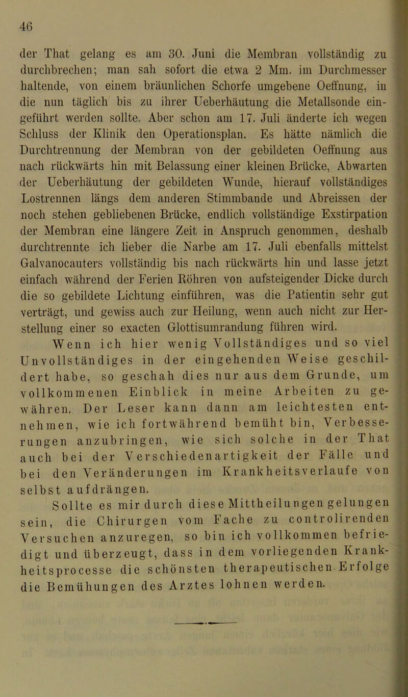 der Timt gelang es am 30. Juni die Membran vollständig zu durchbrechen; man sah sofort die etwa 2 Mm. im Durchmesser haltende, von einem bräunlichen Schorfe umgebene Oeffnung, in die nun täglich bis zu ihrer Ueberhäutung die Metallsonde ein- geführt werden sollte. Aber schon am 17. Juli änderte ich wegen Schluss der Klinik den Operationsplan. Es hätte nämlich die Durchtrennung der Membran von der gebildeten Oeffnung aus nach rückwärts hin mit Belassung einer kleinen Brücke, Abwarten der Ueberhäutung der gebildeten Wunde, hierauf vollständiges Lostrennen längs dem anderen Stimmbande und Abreissen der noch stehen gebliebenen Brücke, endlich vollständige Exstirpation der Membran eine längere Zeit in Anspruch genommen, deshalb durchtrermte ich lieber die Narbe am 17. Juli ebenfalls mittelst Galvanocauters vollständig bis nach rückwärts hin und lasse jetzt einfach während der Ferien Röhren von aufsteigender Dicke durch die so gebildete Lichtung einführen, was die Patientin sehr gut verträgt, und gewiss auch zur Heilung, wenn auch nicht zur Her- stellung einer so exacten Glottisumrandung führen wird. Wenn ich hier wenig Vollständiges und so viel Unvollständiges in der eingehenden Weise geschil- dert habe, so geschah dies nur aus dem Grunde, um vollkommenen Einblick in meine Arbeiten zu ge- währen. Der Leser kann dann am leichtesten ent- nehmen, wie ich fortwährend bemüht bin, Verbesse- rungen anzubringen, wie sich solche in der Tliat auch bei der Verschiedenartigkeit der Fälle und bei den Veränderungen im Krankheitsverlaufe von selbst aufdrängen. Sollte es mir durch diese Mittheilungen gelungen sein, die Chirurgen vom Fache zu controlirenden Versuchen anzuregen, so bin ich vollkommen befrie- digt und überzeugt, dass in dem vorliegenden Krank- heitsprocesse die schönsten therapeutischen Ei folge die Bemühungen des Arztes lohnen werden.