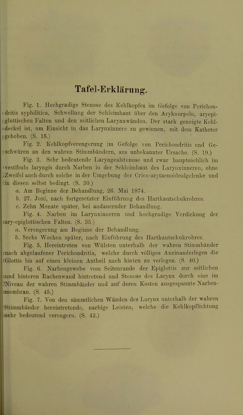 Tafel-Erklärung. Fig. 1. Hochgradige Stenose des Kehlkopfes im Gefolge von Perichon- idritis syphilitica, Schwellung der Schleimhaut über den Aryknorpeln, aryepi- iglottischen Falten und den seitlichen Larynxwänden. Der stark geneigte Kelil- ideckel ist, um Einsicht in das Larynxinnere zu gewinnen, mit dem Katheter ‘gehoben. (S. 15.) Fig. 2. Kehlkopfverengerung im Gefolge von Perichondritis und Ge- • schwüren an den wahren Stimmbändern, aus unbekannter Ursache. (S. 19.) Fig. 3. Sehr bedeutende Laryngealstenose und zwar hauptsächlich im 'vestibulo laryngis durch Narben in der Schleimhaut des Larynxinneren, ohne .-Zweifel auch durch solche in der Umgebung der Crico-arytaenoidealgelenke und in diesen selbst bedingt. (S. 30.) a. Am Beginne der Behandlung, 26. Mai 1874. b. 27. Juni, nach fortgesetzter Einführung des Hartkautschukrohres. c. Zehn Monate später, bei andauernder Behandlung. Fig. 4. Narben im Larynxinneren und hochgradige Verdickung der aary-epiglottischen Falten. (S. 35.) a. Verengerung am Beginne der Behandlung. b. Sechs Wochen später, nach Einführung des Hartkautschukrohres. Fig. 5. Hereintreten von Wülsten unterhalb der wahren Stimmbänder mach abgelaufener Perichondritis, welche durch völliges Aneinanderlegen die Glottis bis auf einen kleinen Antheil nach hinten zu verlegen. (S. 40.) Fig. 6. Narbengewebe vom Seitenrande der Epiglottis zur seitlichen «und hinteren Bachenwand hintretend und Stenose des Larynx durch eine im INiveau der wahren Stimmbänder und auf deren Kosten ausgespannte Narben- nmembran. (S. 45.) Fig. 7. Von den sämmtlichen Wänden des Larynx unterhalb der wahren 'Stimmbänder hereintretende, narbige Leisten, welche die Kehlkopflichtung -sehr bedeutend verengern. (S. 42.)