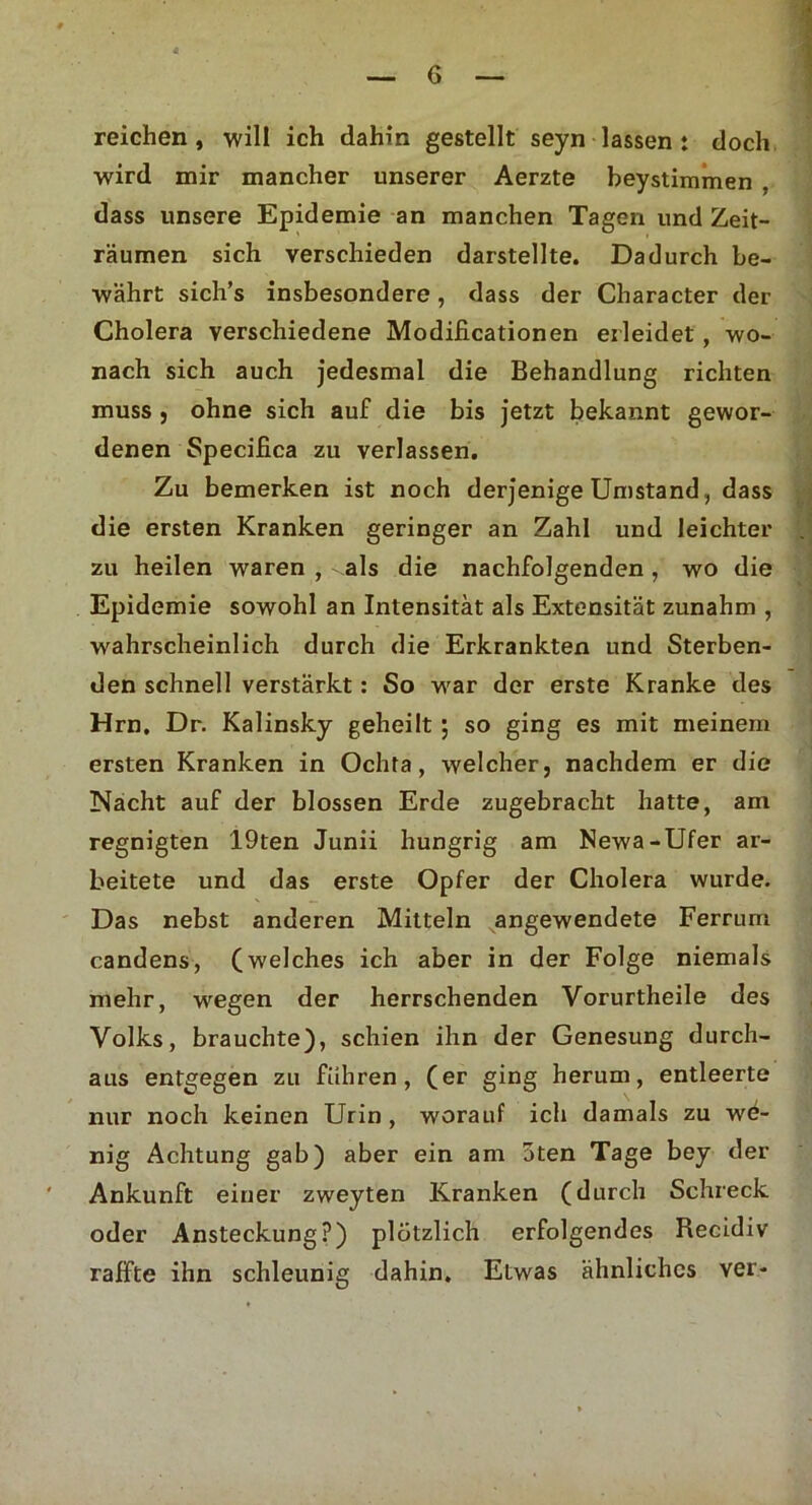 reichen , will ich dahin gestellt seyn lassen : doch wird mir mancher unserer Aerzte beystimmen . dass unsere Epidemie an manchen Tagen und Zeit- räumen sich verschieden darstellte. Dadurch be- währt sich’s insbesondere, dass der Character der Cholera verschiedene Modificationen erleidet, wo- nach sich auch jedesmal die Behandlung richten muss, ohne sich auf die bis jetzt bekannt gewor- denen Specifica zu verlassen. Zu bemerken ist noch derjenige Umstand, dass die ersten Kranken geringer an Zahl und leichter zu heilen waren , als die nachfolgenden, wo die Epidemie sowohl an Intensität als Extensität zunahm , wahrscheinlich durch die Erkrankten und Sterben- den schnell verstärkt: So war der erste Kranke des Hrn, Dr. Kalinsky geheilt ; so ging es mit meinem ersten Kranken in Oclita, welcher, nachdem er die Nacht auf der blossen Erde zugebracht hatte, am regnigten 19ten Junii hungrig am Newa-Ufer ar- beitete und das erste Opfer der Cholera wurde. Das nebst anderen Mitteln angewendete Ferrum candens, (welches ich aber in der Folge niemals mehr, wegen der herrschenden Vorurtheile des Volks, brauchte), schien ihn der Genesung durch- aus entgegen zu führen, (er ging herum, entleerte nur noch keinen Urin , worauf ich damals zu we- nig Achtung gab) aber ein am 3ten Tage bey der Ankunft einer zweyten Kranken (durch Schreck oder Ansteckung?) plötzlich erfolgendes Recidiv raffte ihn schleunig dahin. ELwas ähnliches ver-