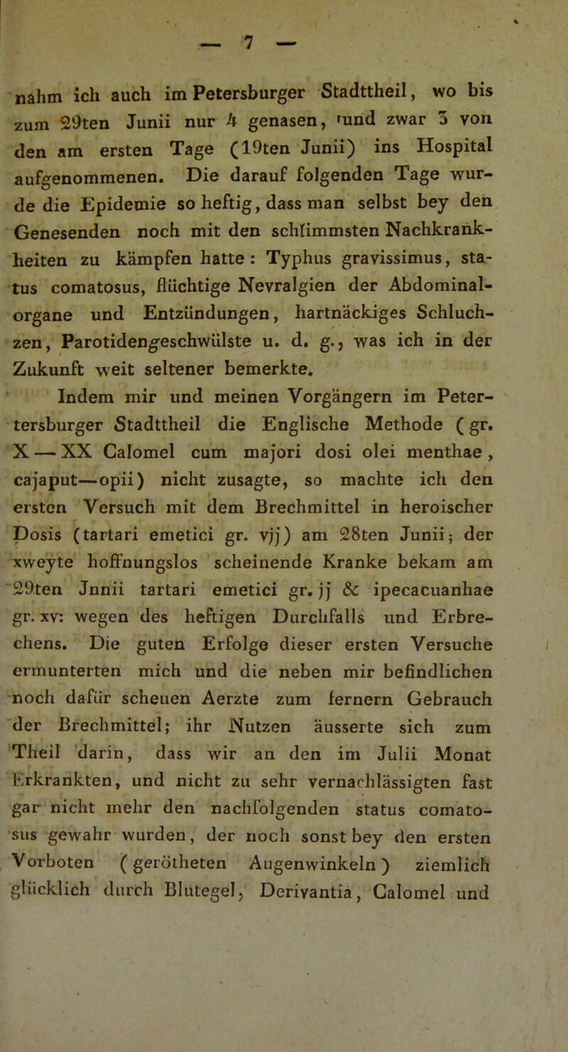 nahm ich auch im Petersburger Stadttheil, wo bis zum 29ten Junii nur h genasen, 'und zwar 3 von den am ersten Tage (19ten Junii) ins Hospital aufgenommenen. Die darauf folgenden Tage wur- de die Epidemie so heftig, dass man selbst bey den Genesenden noch mit den schlimmsten Nachkrank- heiten zu kämpfen hatte : Typhus gravissimus, Sta- tus comatosus, flüchtige Nevralgien der Abdominal- organe und Entzündungen, hartnäckiges Schluch- zen, Parotidengeschwiilste u. d. g., was ich in der Zukunft weit seltener bemerkte. Indem mir und meinen Vorgängern im Peter- tersburger Stadttheil die Englische Methode (gr. X — XX Calomel cum majori dosi olei menthae , cajaput—opii) nicht zusagte, so machte ich den ersten Versuch mit dem Brechmittel in heroischer Dosis (tartari emetici gr. vjj) am 28ten Junii; der xweyte hoffnungslos scheinende Kranke bekam am 29ten Jnnii tartari emetici gr. jj & ipecacuanhae gr. xv: wegen des heftigen Durchfalls und Erbre- chens. Die guten Erfolge dieser ersten Versuche ermunterten mich und die neben mir befindlichen noch dafür scheuen Aerzte zum fernem Gebrauch der Brechmittel; ihr Nutzen äusserte sich zum Theil darin, dass wir an den im Julii Monat Erkrankten, und nicht zu sehr vernachlässigten fast gar nicht mehr den nachfolgenden Status comato- sus gewahr wurden, der noch sonst bey den ersten Vorboten (gerötheten Augenwinkeln) ziemlich glücklich durch Blutegel, Deriyantia, Calomel und