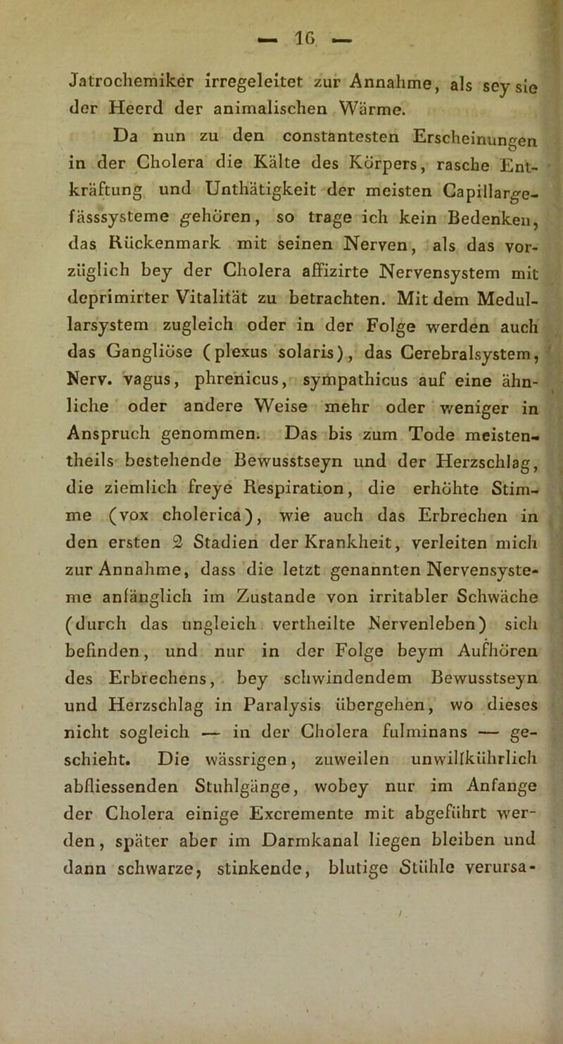 Jatrochemiker irregeleitet zur Annahme, als sey sie der Heerd der animalischen Wärme. Da nun zu den constantesten Erscheinungen in der Cholera die Kälte des Körpers, rasche Ent- kräftung und Unthätigkeit der meisten Capillarge- fässsysteme gehören, so trage ich kein Bedenken, das Rückenmark mit seinen Nerven, als das vor- züglich bey der Cholera affizirte Nervensystem mit deprimirter Vitalität zu betrachten. Mit dem Medul- larsystem zugleich oder in der Folge werden auch das Gangliöse (plexus solaris), das Cerebralsystem, Nerv, vagus, phrenicus, sympathicus auf eine ähn- liche oder andere Weise mehr oder weniger in Anspruch genommen. Das bis zum Tode meisten- theils bestehende Bewusstseyn und der Herzschlag, die ziemlich freye Respiration, die erhöhte Stim- me (vox cholerica), wie auch das Erbrechen in den ersten 2 Stadien der Krankheit, verleiten mich zur Annahme, dass die letzt genannten Nervensyste- me anfänglich im Zustande von irritabler Schwäche (durch das ungleich vertheilte Nervenleben) sich befinden, und nur in der Folge beym Aufhören des Erbrechens, bey schwindendem Bewusstseyn und Herzschlag in Paralysis übergehen, wo dieses nicht sogleich — in der Cholera fulminans — ge- schieht. Die wässrigen, zuweilen unwillkührlich abfliessenden Stuhlgänge, wobey nur im Anfänge der Cholera einige Excremente mit abgeführt wer- den , später aber im Darmkanal liegen bleiben und dann schwarze, stinkende, blutige Stühle verursa-