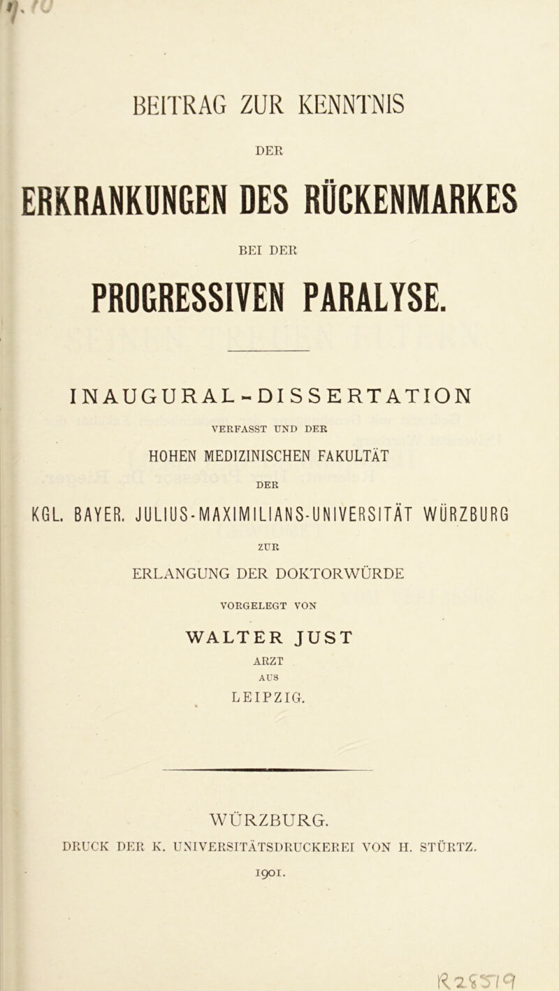 BEITRAG ZUR KENNTNIS DER ERKRANKUNGEN DES RÜCKENMARKES BEI DER PROGRESSIVEN PARALYSE. IN AU GUR AL-DISSERTATION VERFASST UND DER HOHEN MEDIZINISCHEN FAKULTÄT DER KGL BAYER. JULIUS-MAXIMILIANS-UNIVERSITÄT WÜRZBURG ZUR ERLANGUNG DER DOKTORWÜRDE VORGELEGT VON WALTER JUST ARZT AUS LEIPZIG. WÜRZBURG. DRUCK DER K. UNTVERSITÄTSDRUCKEREI VON H. STÜRTZ. 1901.