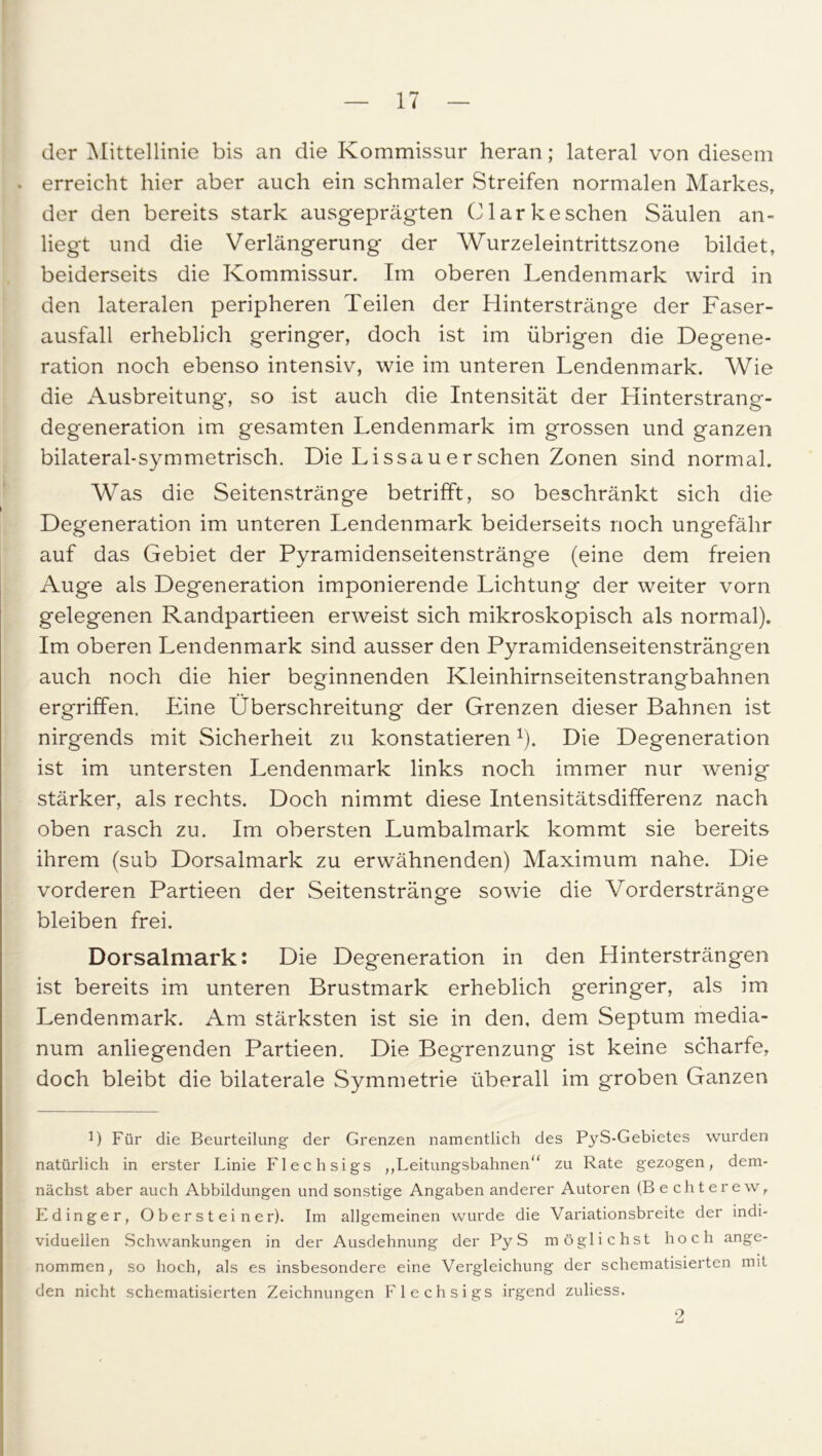 der Mittellinie bis an die Kommissur heran; lateral von diesem . erreicht hier aber auch ein schmaler Streifen normalen Markes, der den bereits stark ausgeprägten Clark eschen Säulen an- liegt und die Verlängerung der Wurzeleintrittszone bildet, beiderseits die Kommissur. Im oberen Lendenmark wird in den lateralen peripheren Teilen der Hinterstränge der Faser- ausfall erheblich geringer, doch ist im übrigen die Degene- ration noch ebenso intensiv, wie im unteren Lendenmark. Wie die Ausbreitung, so ist auch die Intensität der Hinterstrang- degeneration im gesamten Lendenmark im grossen und ganzen bilateral-symmetrisch. Die Li ssau er sehen Zonen sind normal. Was die Seitenstränge betrifft, so beschränkt sich die Degeneration im unteren Lendenmark beiderseits noch ungefähr auf das Gebiet der Pyramidenseitenstränge (eine dem freien Auge als Degeneration imponierende Lichtung der weiter vorn gelegenen Randpartieen erweist sich mikroskopisch als normal). Im oberen Lendenmark sind ausser den Pyramidenseitensträngen auch noch die hier beginnenden Kleinhirnseitenstrangbahnen ergriffen. Eine Überschreitung der Grenzen dieser Bahnen ist nirgends mit Sicherheit zu konstatieren1). Die Degeneration ist im untersten Lendenmark links noch immer nur wenig stärker, als rechts. Doch nimmt diese Intensitätsdifferenz nach oben rasch zu. Im obersten Lumbalmark kommt sie bereits ihrem (sub Dorsalmark zu erwähnenden) Maximum nahe. Die vorderen Partieen der Seitenstränge sowie die Vorderstränge bleiben frei. Dorsalmark: Die Degeneration in den Hintersträngen ist bereits im unteren Brustmark erheblich geringer, als im Lendenmark. Am stärksten ist sie in den, dem Septum media- num anliegenden Partieen. Die Begrenzung ist keine scharfe, doch bleibt die bilaterale Symmetrie überall im groben Ganzen 1) Für die Beurteilung der Grenzen namentlich des PyS-Gebietes wurden natürlich in erster Linie Flechsigs ,,Leitungsbahnen zu Rate gezogen, dem- nächst aber auch Abbildungen und sonstige Angaben anderer Autoren (Bechterew, Edinger, Obersteiner). Im allgemeinen wurde die Variationsbreite der indi- viduellen Schwankungen in der Ausdehnung der Py S möglichst hoch ange- nommen, so hoch, als es insbesondere eine Vergleichung der schematisierten mit den nicht schematisierten Zeichnungen Flechsigs irgend zuliess. 2