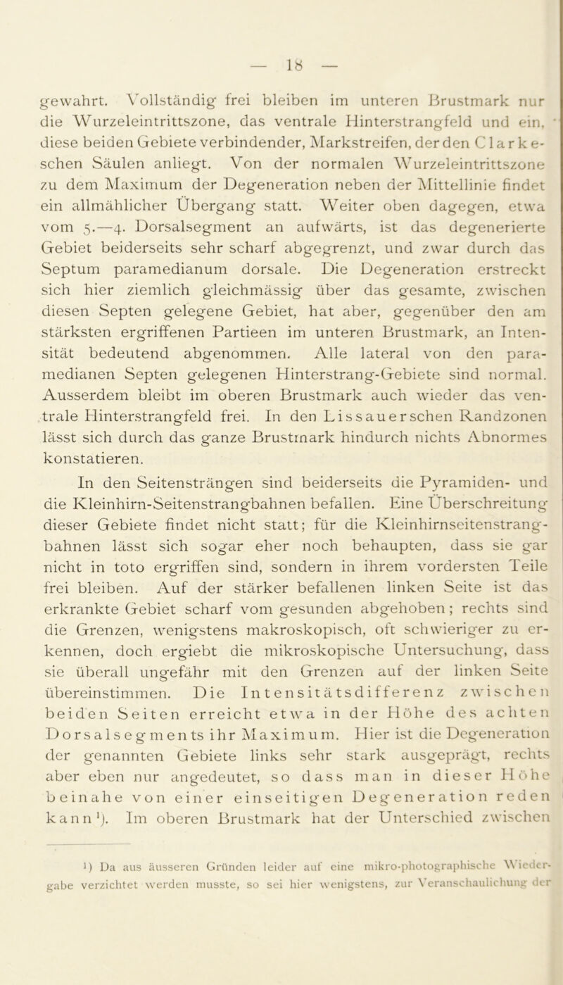 gewahrt. Vollständig* frei bleiben im unteren Brustmark nur die Wurzeleintrittszone, das ventrale Hinterstrangfeld und ein, diese beiden Gebiete verbindender, Markstreifen, der den C1 a r k e- schen Säulen anliegt. Von der normalen Wurzeleintrittszone zu dem Maximum der Degeneration neben der Mittellinie findet ein allmählicher Übergang statt. Weiter oben dagegen, etwa vom 5.—4. Dorsalsegment an aufwärts, ist das degenerierte Gebiet beiderseits sehr scharf abgegrenzt, und zwar durch das Septum paramedianum dorsale. Die Degeneration erstreckt sich hier ziemlich gleichmässig über das gesamte, zwischen diesen Septen gelegene Gebiet, hat aber, gegenüber den am stärksten ergriffenen Partieen im unteren Brustmark, an Inten- sität bedeutend abgenommen. Alle lateral von den para- medianen Septen gelegenen Piinterstrang-Gebiete sind normal. Ausserdem bleibt im oberen Brustmark auch wieder das ven- trale Hinterstrangfeld frei. In den Lissauersehen Randzonen lässt sich durch das ganze Brustmark hindurch nichts Abnormes konstatieren. In den Seitensträngen sind beiderseits die Pyramiden- und die Kleinhirn-Seitenstrangbahnen befallen. Eine Überschreitung dieser Gebiete findet nicht statt; für die Kleinhirnseitenstrang- bahnen lässt sich sogar eher noch behaupten, dass sie gar nicht in toto ergriffen sind, sondern in ihrem vordersten Teile frei bleiben. Auf der stärker befallenen linken Seite ist das erkrankte Gebiet scharf vom gesunden abgehoben; rechts sind die Grenzen, wenigstens makroskopisch, oft schwieriger zu er- kennen, doch ergiebt die mikroskopische Untersuchung, dass sie überall ungefähr mit den Grenzen auf der linken Seite übereinstimmen. Die Intensitätsdifferenz zwischen beiden Seiten erreicht etwa in der Höhe des achten Dorsalsegments ihr Maximum. Hier ist die Degeneration der genannten Gebiete links sehr stark ausgeprägt, rechts aber eben nur angedeutet, so dass man in dieser Höhe beinahe von einer einseitigen Degeneration reden kann1). Im oberen Brustmark hat der Unterschied zwischen ') Da aus äusseren Gründen leider auf eine mikro-photographische Wieder- gabe verzichtet werden musste, so sei hier wenigstens, zur Veranschaulichung der