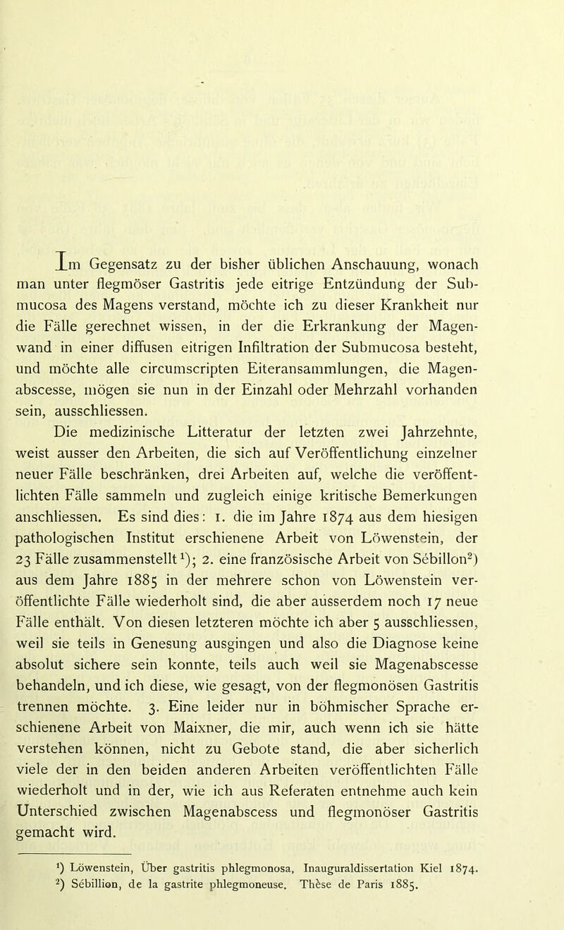 Im Gegensatz zu der bisher üblichen Anschauung, wonach man unter flegmöser Gastritis jede eitrige Entzündung der Sub- mucosa des Magens verstand, möchte ich zu dieser Krankheit nur die Fälle gerechnet wissen, in der die Erkrankung der Magen- wand in einer diffusen eitrigen Infiltration der Submucosa besteht, und möchte alle circumscripten Eiteransammlungen, die Magen- abscesse, mögen sie nun in der Einzahl oder Mehrzahl vorhanden sein, ausschliessen. Die medizinische Litteratur der letzten zwei Jahrzehnte, weist ausser den Arbeiten, die sich auf Veröffentlichung einzelner neuer Fälle beschränken, drei Arbeiten auf, welche die veröffent- lichten Fälle sammeln und zugleich einige kritische Bemerkungen anschliessen. Es sind dies: i. die im Jahre 1874 aus dem hiesigen pathologischen Institut erschienene Arbeit von Löwenstein, der 23 Fälle zusammenstellt1); 2. eine französische Arbeit von Sebillon2) aus dem Jahre 1885 in der mehrere schon von Löwenstein ver- öffentlichte Fälle wiederholt sind, die aber ausserdem noch 17 neue Fälle enthält. Von diesen letzteren möchte ich aber 5 ausschliessen, weil sie teils in Genesung ausgingen und also die Diagnose keine absolut sichere sein konnte, teils auch weil sie Magenabscesse behandeln, und ich diese, wie gesagt, von der flegmonösen Gastritis trennen möchte. 3. Eine leider nur in böhmischer Sprache er- schienene Arbeit von Maixner, die mir, auch wenn ich sie hätte verstehen können, nicht zu Gebote stand, die aber sicherlich viele der in den beiden anderen Arbeiten veröffentlichten Fälle wiederholt und in der, wie ich aus Referaten entnehme auch kein Unterschied zwischen Magenabscess und flegmonöser Gastritis gemacht wird. ') Löwenstein, Über gastritis phlegmonosa, Inauguraldissertation Kiel 1874. 2) Sebillion, de la gastrite phlegmoneuse. Thkse de Paris 1885.