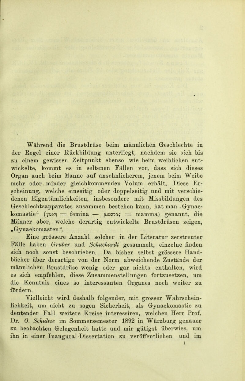 Während die Brustdrüse beim männlichen Greschlechte in der Regel einer Rückbildung unterliegt, nachdem sie sich bis zu einem gewissen Zeitpunkt ebenso wie beim weiblichen ent- wickelte, kommt es in seltenen Fällen vor, dass sich dieses Organ auch beim Manne auf ansehnlicherem, jenem beim Weibe mehr oder minder gleichkommenden Volum erhält. Diese Er- scheinung, welche einseitig oder doppelseitig und mit verschie- denen Eigentümlichkeiten, insbesondere mit Missbildungen des Geschlechtsapparates zusammen bestehen kann, hat man „Gynae- komastie = femina — [jtaaTo; = mamma) genannt, die Männer aber, welche derartig entwickelte Brustdrüsen zeigen, yj Gynaekomasten ^. Eine grössere Anzahl solcher in der Literatur zerstreuter Fälle haben Gruber und Schuchardt gesammelt, einzelne finden sich noch sonst beschrieben. Da bisher selbst grössere Hand- bücher über derartige von der Norm abweichende Zustände der männlichen Brustdrüse wenig oder gar nichts enthalten, wird es sich empfehlen, diese Zusammenstellungen fortzusetzen, um die Kenntnis eines so interessanten Organes noch weiter zu fördern. Vielleicht wird deshalb folgender, mit grosser Wahrschein- lichkeit, um nicht zu sagen Sicherheit, als Gynaekomastie zu deutender Fall weitere Kreise interessiren, welchen Herr Prof. Dr. 0. Schulde im Sommersemester 1892 in Würzburg genauer zu beobachten Gelegenheit hatte und mir gütigst überwies, um ihn in einer Inaugural-Dissertation zu veröffentlichen und im