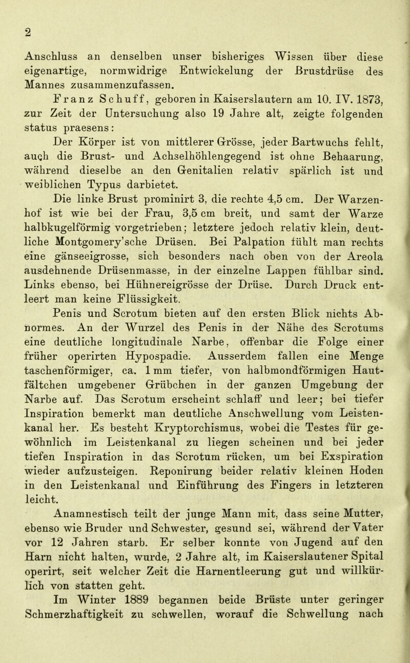 Anschluss an denselben unser bisheriges Wissen über diese eigenartige, normwidrige Entwickelung der Brustdrüse des Mannes zusammenzufassen. Franz Schuff, geboren in Kaiserslautern am 10. IV. 1873, zur Zeit der üntersucbung also 19 Jabre alt, zeigte folgenden Status praesens: Der Körper ist von mittlerer G-rösse, jeder Bartwuchs fehlt, augh die Brust- und Achselhöhlengegend ist ohne Behaarung, während dieselbe an den Grenitalien relativ spärlich ist und weiblichen Typus darbietet. Die linke Brust prominirt 3, die rechte 4,5 cm. Der Warzen- hof ist wie bei der Frau, 3,5 cm breit, und samt der Warze halbkugelförmig vorgetrieben; letztere jedoch relativ klein, deut- liche Montgomery'sche Drüsen. Bei Palpation fühlt man rechts eine gänseeigrosse, sich besonders nach oben von der Areola ausdehnende Drüsenmasse, in der einzelne Lappen fühlbar sind. Links ebenso, bei Hühnereigrösse der Drüse. Durch Druck ent- leert man keine Flüssigkeit. Penis und Scrotum bieten auf den ersten Blick nichts Ab- normes. An der Wurzel des Penis in der Nähe des Scrotums eine deutliche longitudinale Narbe, offenbar die Folge einer früher operirten Hypospadie. Ausserdem fallen eine Menge taschenförmiger, ca. 1 mm tiefer, von halbmondförmigen Haut- fältchen umgebener Grübchen in der ganzen Umgebung der Narbe auf. Das Scrotum erscheint schlaff und leer; bei tiefer Inspiration bemerkt man deutliche Anschwellung vom Leisten- kanal her. Es besteht Kryptorchismus, wobei die Testes für ge- wöhnlich im Leistenkanal zu liegen scheinen und bei jeder tiefen Inspiration in das Scrotum rücken, um bei Exspiration wieder aufzusteigen. Reponirung beider relativ kleinen Hoden in den Leistenkanal und Einführung des Fingers in letzteren leicht. Anamnestisch teilt der junge Mann mit, dass seine Mutter, ebenso wie Bruder und Schwester, gesund sei, während der Vater vor 12 Jahren starb. Er selber konnte von Jugend auf den Harn nicht halten, wurde, 2 Jahre alt, im Kaiserslautener Spital operirt, seit welcher Zeit die Harnentleerung gut und willkür- lich von statten geht. Im Winter 1889 begannen beide Brüste unter geringer Schmerzhaftigkeit zu schwellen, worauf die Schwellung nach