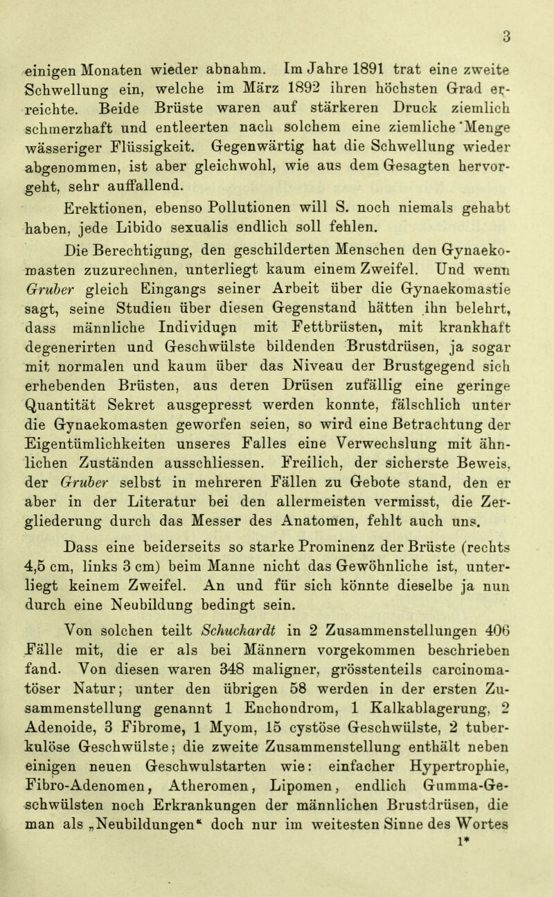 einigen Monaten wieder abnahm. Im Jahre 1891 trat eine zweite Schwellung ein, welche im März 1892 ihren höchsten Grad er- reichte. Beide Brüste waren auf stärkeren Druck ziemlich schmerzhaft und entleerten nach solchem eine ziemliche 'Menge wässeriger Flüssigkeit. Gregenwärtig hat die Schwellung wieder abgenommen, ist aber gleichwohl, wie aus dem Gesagten hervor- geht, sehr auffallend. Erektionen, ebenso Pollutionen will S. noch niemals gehabt haben, jede Libido sexualis endlich soll fehlen. Die Berechtigung, den geschilderten Menschen den Gynaeko- masten zuzurechnen, unterliegt kaum einem Zweifel. Und wenn Gruber gleich Eingangs seiner Arbeit über die Gynaekomastie sagt, seine Studien über diesen Gegenstand hätten ihn belehrt, dass männliche Individuen mit Fettbrüsten, mit krankhaft degenerirten und Geschwülste bildenden Brustdrüsen, ja sogar mit normalen und kaum über das Niveau der Brustgegend sich erhebenden Brüsten, aus deren Drüsen zufällig eine geringe Quantität Sekret ausgepresst werden konnte, fälschlich unter die Gynaekomasten geworfen seien, so wird eine Betrachtung der Eigentümlichkeiten unseres Falles eine Verwechslung mit ähn- lichen Zuständen ausschliessen. Freilich, der sicherste Beweis, der Gruber selbst in mehreren Fällen zu Gebote stand, den er aber in der Literatur bei den allermeisten vermisst, die Zer- gliederung durch das Messer des Anatomen, fehlt auch uns. Dass eine beiderseits so starke Prominenz der Brüste (rechts 4,5 cm, links 3 cm) beim Manne nicht das Gewöhnliche ist, unter- liegt keinem Zweifel. An und für sich könnte dieselbe ja nun durch eine Neubildung bedingt sein. Von solchen teilt Schuchardt in 2 Zusammenstellungen 406 Fälle mit, die er als bei Männern vorgekommen beschrieben fand. Von diesen waren 348 maligner, grösstenteils carcinoma- töser Natur; unter den übrigen 58 werden in der ersten Zu- sammenstellung genannt 1 Enchondrom, 1 Kalkablagerung, 2 Adenoide, 3 Fibrome, 1 Myom, 15 cystöse Geschwülste, 2 tuber- kulöse Geschwülste; die zweite Zusammenstellung enthält neben einigen neuen Geschwulstarten wie: einfacher Hypertrophie, Fibro-Adenomen, Atheromen, Lipomen, endlich Giimma-Ge- schwülsten noch Erkrankungen der männlichen Brustdrüsen, die man als „Neubildungen*' doch nur im weitesten Sinne des Wortes 1*