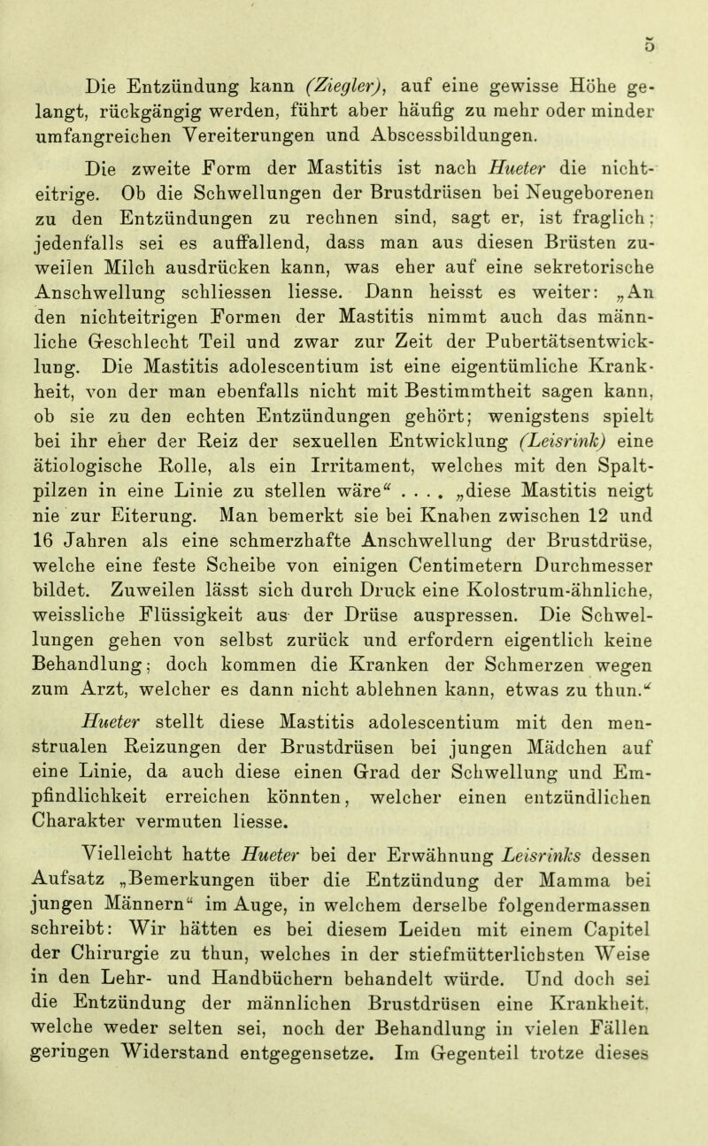 Die Entzündung kann (Ziegler), auf eine gewisse Höhe ge- langt, rückgängig werden, führt aber häufig zu mehr oder minder umfangreichen Vereiterungen und Abscessbildungen. Die zweite Form der Mastitis ist nach Hueter die nicht- eitrige. Ob die Schwellungen der Brustdrüsen bei Neugeborenen zu den Entzündungen zu rechnen sind, sagt er, ist fraglich: jedenfalls sei es auffallend, dass man aus diesen Brüsten zu- weilen Milch ausdrücken kann, was eher auf eine sekretorische Anschwellung schliessen Hesse. Dann heisst es weiter: „An den nichteitrigen Formen der Mastitis nimmt auch das männ- liche Geschlecht Teil und zwar zur Zeit der Pubertätsentwick- lung. Die Mastitis adolescentium ist eine eigentümliche Krank- heit, von der man ebenfalls nicht mit Bestimmtheit sagen kann, ob sie zu den echten Entzündungen gehört; wenigstens spielt bei ihr eher der Reiz der sexuellen Entwicklung (Leisrink) eine ätiologische Rolle, als ein Irritament, welches mit den Spalt- pilzen in eine Linie zu stellen wäre^^ .... „diese Mastitis neigt nie zur Eiterung. Man bemerkt sie bei Knaben zwischen 12 und 16 Jahren als eine schmerzhafte Anschwellung der Brustdrüse, welche eine feste Scheibe von einigen Centimetern Durchmesser bildet. Zuweilen lässt sich durch Druck eine Kolostrum-ähnliche, weissliche Flüssigkeit aus der Drüse auspressen. Die Schwel- lungen gehen von selbst zurück und erfordern eigentlich keine Behandlung; doch kommen die Kranken der Schmerzen wegen zum Arzt, welcher es dann nicht ablehnen kann, etwas zu thun.*^ Hueter stellt diese Mastitis adolescentium mit den men- strualen Reizungen der Brustdrüsen bei jungen Mädchen auf eine Linie, da auch diese einen Grad der Schwellung und Em- pfindlichkeit erreichen könnten, welcher einen entzündlichen Charakter vermuten Hesse. Vielleicht hatte Hueter bei der Erwähnung Leisrinhs dessen Aufsatz „Bemerkungen über die Entzündung der Mamma bei jungen Männern im Auge, in welchem derselbe folgendermassen schreibt: Wir hätten es bei diesem Leiden mit einem Capitel der Chirurgie zu thun, welches in der stiefmütterlichsten Weise in den Lehr- und Handbüchern behandelt würde. Und doch sei die Entzündung der männlichen Brustdrüsen eine Krankheit, welche weder selten sei, noch der Behandlung in vielen Fällen geringen Widerstand entgegensetze. Im Gegenteil trotze dieses