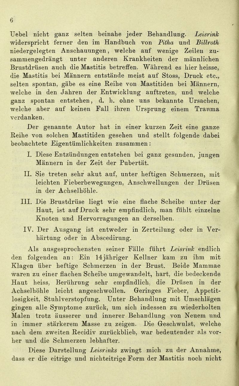 TJebel nicht ganz selten beinahe jeder Behandlung. Leisrink widerspricht ferner den im Handbuch von Fitha und Billroth niedergelegten Anschauungen, welche auf wenige Zeilen zu- sammengedrängt unter anderen Krankheiten der männlichen Brustdrüsen auch die Mastitis betreffen. Während es hier heisse, die Mastitis bei Männern entstände meist auf Stoss, Druck etc.^ selten spontan, gäbe es eine Eeihe von Mastitiden bei Männern, welche in den Jahren der Entwicklung auftreten, und welche ganz spontan entstehen, d. h. ohne uns bekannte Ursachen, welche aber auf keinen Fall ihren Ursprung einem Trauma verdanken. Der genannte Autor hat in einer kurzen Zeit eine ganze E,eihe von solchen Mastitiden gesehen und stellt folgende dabei beobachtete Eigentümlichkeiten zusammen: I. Diese Entzündungen entstehen bei ganz gesunden, jungen Männern in der Zeit der Pubertät. II. Sie treten sehr akut auf, unter heftigen Schmerzen, mit leichten Fieberbewegungen. Anschwellungen der Drüsen in der Achselhöhle. III. Die Brustdrüse liegt wie eine flache Scheibe unter der Haut, ist auf Druck sehr empfindlich, man fühlt einzelne Knoten und Hervorragungen an derselben. IV. Der Ausgang ist entweder in Zerteilung oder in Ver- härtung oder in Abscedirung. Als ausgesprochensten seiner Fälle führt Leisrinh endlich den folgenden an: Ein 14jähriger Kellner kam zu ihm mit Klagen über heftige Schmerzen in der Brust. Beide Mammae waren zu einer flachen Scheibe umgewandelt, hart, die bedeckende Haut heiss, Berührung sehr empfindlich, die Drüsen in der Achselhöhle leicht angeschwollen. Geringes Fieber, Appetit- losigkeit, Stuhlverstopfung. Unter Behandlung mit Umschlägen gingen alle Symptome zurück, um sich indessen zu wiederholten Malen trotz äusserer und innerer Behandlung von Neuem und in immer stärkerem Masse zu zeigen. Die Greschwulst, welche nach dem zweiten Hecidiv zurückblieb, war bedeutender als vor- her und die Schmerzen lebhafter. Diese Darstellung LeisrinJcs zwingt mich zu der Annahme, dass er die eitrige und nichteitrige Form der Mastitis noch nicht