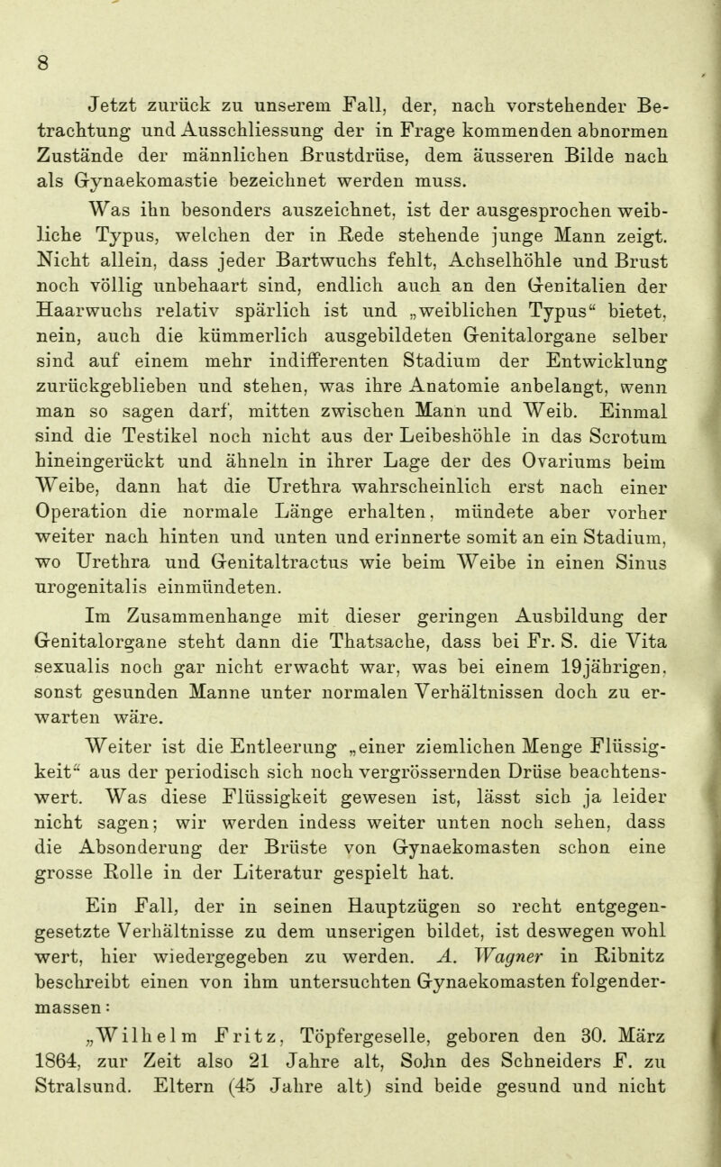 Jetzt zurück zu unserem Fall, der, nach vorstehender Be- trachtung und Ausschliessung der in Frage kommenden abnormen Zustände der männlichen Brustdrüse, dem äusseren Bilde nach als Gynaekomastie bezeichnet werden muss. Was ihn besonders auszeichnet, ist der ausgesprochen weib- liche Typus, welchen der in E,ede stehende junge Mann zeigt. Nicht allein, dass jeder Bartwuchs fehlt, Achselhöhle und Brust noch völlig unbehaart sind, endlich auch an den Grenitalien der Haarwuchs relativ spärlich ist und „weiblichen Typus bietet, nein, auch die kümmerlich ausgebildeten Grenitalorgane selber sind auf einem mehr indifferenten Stadium der Entwicklung zurückgeblieben und stehen, was ihre Anatomie anbelangt, wenn man so sagen darf, mitten zwischen Mann und Weib. Einmal sind die Testikel noch nicht aus der Leibeshöhle in das Scrotum hineingerückt und ähneln in ihrer Lage der des Ovariums beim Weibe, dann hat die Urethra wahrscheinlich erst nach einer Operation die normale Länge erhalten, mündete aber vorher weiter nach hinten und unten und erinnerte somit an ein Stadium, wo Urethra und Grenitaltractus wie beim Weibe in einen Sinus urogenitalis einmündeten. Im Zusammenhange mit dieser geringen Ausbildung der Genitalorgane steht dann die Thatsache, dass bei Fr. S. die Vita sexualis noch gar nicht erwacht war, was bei einem 19jährigen, sonst gesunden Manne unter normalen Verhältnissen doch zu er- warten wäre. Weiter ist die Entleerung „einer ziemlichen Menge Flüssig- keit aus der periodisch sich noch vergrössernden Drüse beachtens- wert. Was diese Flüssigkeit gewesen ist, lässt sich ja leider nicht sagen; wir werden indess weiter unten noch sehen, dass die Absonderung der Brüste von Gynaekomasten schon eine grosse Rolle in der Literatur gespielt hat. Ein Fall, der in seinen Hauptzügen so recht entgegen- gesetzte Verhältnisse zu dem unserigen bildet, ist deswegen wohl wert, hier wiedergegeben zu werden. Ä. Wagner in Ribnitz beschreibt einen von ihm untersuchten Gynaekomasten folgender- massen: „Wilhelm Fritz, Töpfergeselle, geboren den 30. März 1864, zur Zeit also 21 Jahre alt, Sohn des Schneiders F. zu Stralsund. Eltern (45 Jahre alt) sind beide gesund und nicht