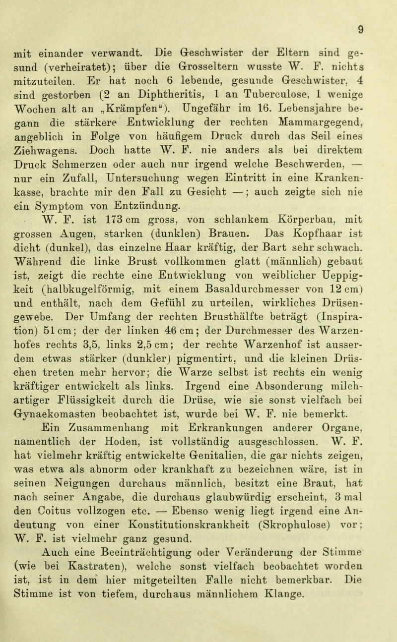 mit einander verwandt. Die Greschwister der Eltern sind ge- sund (verheiratet); über die Grrosseltern wusste W. F. nichts mitzuteilen. Er hat noch 6 lebende, gesunde Greschwister. 4 sind gestorben (2 an Diphtheritis, 1 an Tuberculose, 1 wenige Wochen alt an „Krämpfen). Ungefähr im 16. Lebensjahre be- gann die stärkere Entwicklung der rechten Mammargegend, angeblich in Folge von häufigem Druck durch das Seil eines Ziehwagens. Doch hatte W. F. nie anders als bei direktem Druck Schmerzen oder auch nur irgend welche Beschwerden, — nur ein Zufall, Untersuchung wegen Eintritt in eine Kranken- kasse, brachte mir den Fall zu Gesicht —; auch zeigte sich nie ein Symptom von Entzündung. W. F. ist 173 cm gross, von schlankem Körperbau, mit grossen Augen, starken (dunklen) Brauen. Das Kopfhaar ist -dicht (dunkel), das einzelne Haar kräftig, der Bart sehr schwach. Während die linke Brust vollkommen glatt (männlich) gebaut ist, zeigt die rechte eine Entwicklung von weiblicher Ueppig- keit (halbkugelförmig, mit einem Basaldurchmesser von 12 cm) und enthält, nach dem Grefühl zu urteilen, wirkliches Drüsen- gewebe. Der Umfang der rechten Brusthälfte beträgt (Inspira- tion) 51cm; der der linken 46 cm; der Durchmesser des Warzen- hofes rechts 3,5, links 2,5 cm; der rechte Warzenhof ist ausser- dem etwas stärker (dunklerj pigmentirt, und die kleinen Drüs- chen treten mehr hervor; die Warze selbst ist rechts ein wenig kräftiger entwickelt als links. Irgend eine Absonderung milch- artiger Flüssigkeit durch die Drüse, wie sie sonst vielfach bei Grynaekomasten beobachtet ist, wurde bei W. F. nie bemerkt. Ein Zusammenhang mit Erkrankungen anderer Organe, namentlich der Hoden, ist vollständig ausgeschlossen. W. F. hat vielmehr kräftig entwickelte Genitalien, die gar nichts zeigen, was etwa als abnorm oder krankhaft zu bezeichnen wäre, ist in seinen Neigungen durchaus männlich, besitzt eine Braut, hat nach seiner Angabe, die durchaus glaubwürdig erscheint, 3 mal den Coitus vollzogen etc. — Ebenso wenig liegt irgend eine An- deutung von einer Konstitutionskrankheit (Skrophulose) vor; W. F. ist vielmehr ganz gesund. Auch eine Beeinträchtigung oder Veränderung der Stimme (wie bei Kastraten), welche sonst vielfach beobachtet worden ist, ist in dem hier mitgeteilten Falle nicht bemerkbar. Die Stimme ist von tiefem, durchaus männlichem Klange.