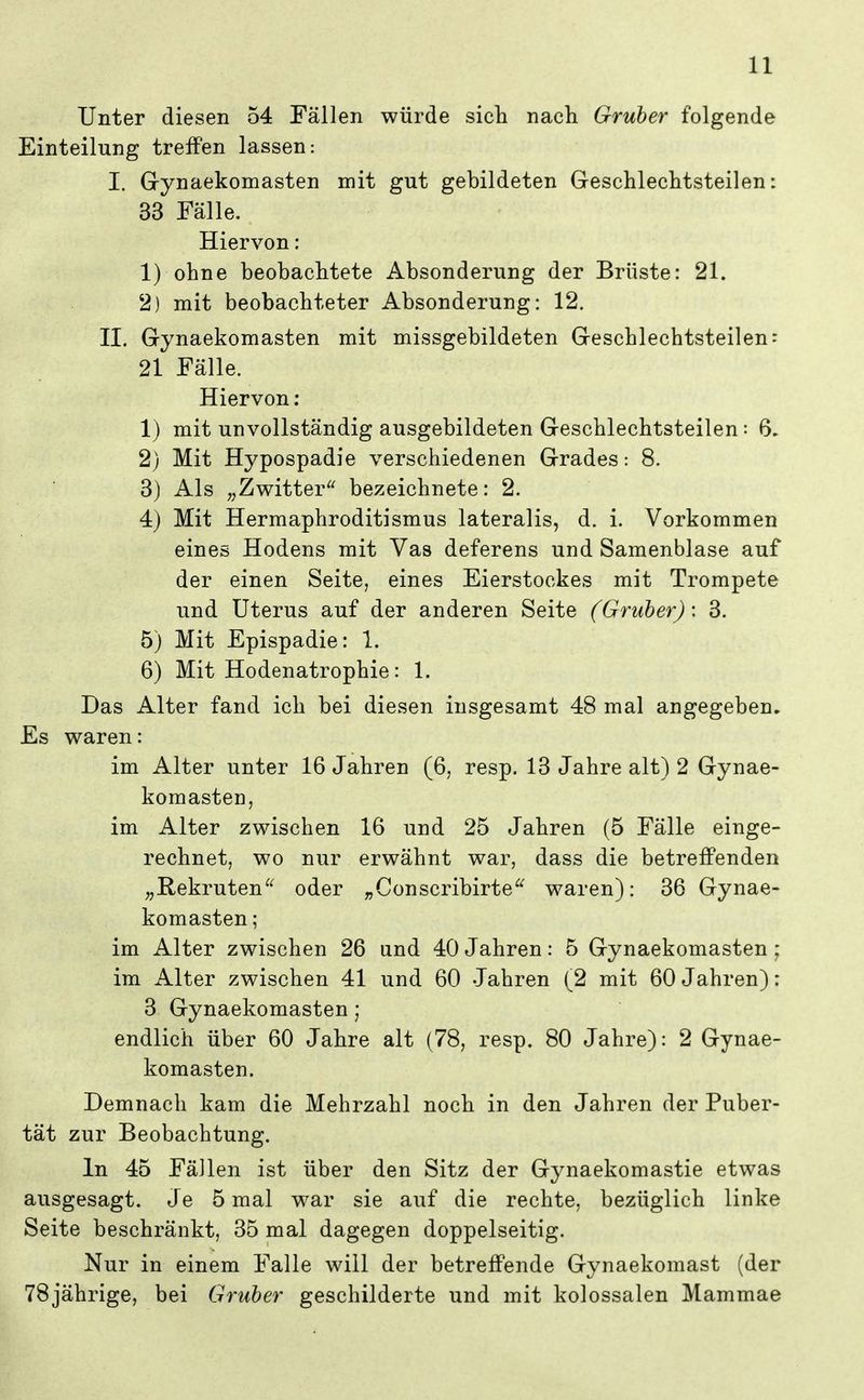 Unter diesen 54 Fällen würde sich nacli Gruber folgende Einteilung treffen lassen: I. Gynaekomasten mit gut gebildeten Geschleclitsteilen: 33 Fälle. Hiervon: 1) ohne beobachtete Absonderung der Brüste: 21. 2) mit beobachteter Absonderung: 12. II. Gynaekomasten mit missgebildeten Geschlechtsteilen: 21 Fälle. Hiervon: 1) mit unvollständig ausgebildeten Geschlechtsteilen: 6. 2) Mit Hypospadie verschiedenen Grades: 8. 3) Als „Zwitter bezeichnete: 2. 4) Mit Hermaphroditismus lateralis, d. i. Vorkommen eines Hodens mit Vas deferens und Samenblase auf der einen Seite, eines Eierstockes mit Trompete und Uterus auf der anderen Seite (Gruber): 3. 5) Mit Epispadie: 1. 6) Mit Hodenatrophie: 1. Das Alter fand ich bei diesen insgesamt 48 mal angegeben. Es waren: im Alter unter 16 Jahren (6, resp. 13 Jahre alt) 2 Gynae- komasten, im Alter zwischen 16 und 25 Jahren (5 Fälle einge- rechnet, wo nur erwähnt war, dass die betreffenden „Rekrutenoder „Conscribirte^^ waren): 36 Gynae- komasten ; im Alter zwischen 26 und 40 Jahren: 5 Gynaekomasten ; im Alter zwischen 41 und 60 Jahren (2 mit 60 Jahren): 3 Gynaekomasten ; endlich über 60 Jahre alt (78, resp. 80 Jahre): 2 Gynae- komasten. Demnach kam die Mehrzahl noch in den Jahren der Puber- tät zur Beobachtung. In 45 Fällen ist über den Sitz der Gynaekomastie etwas ausgesagt. Je 5 mal war sie auf die rechte, bezüglich linke Seite beschränkt, 35 mal dagegen doppelseitig. Nur in einem Falle will der betreffende Gynaekomast (der 78jährige, bei Gruber geschilderte und mit kolossalen Mammae