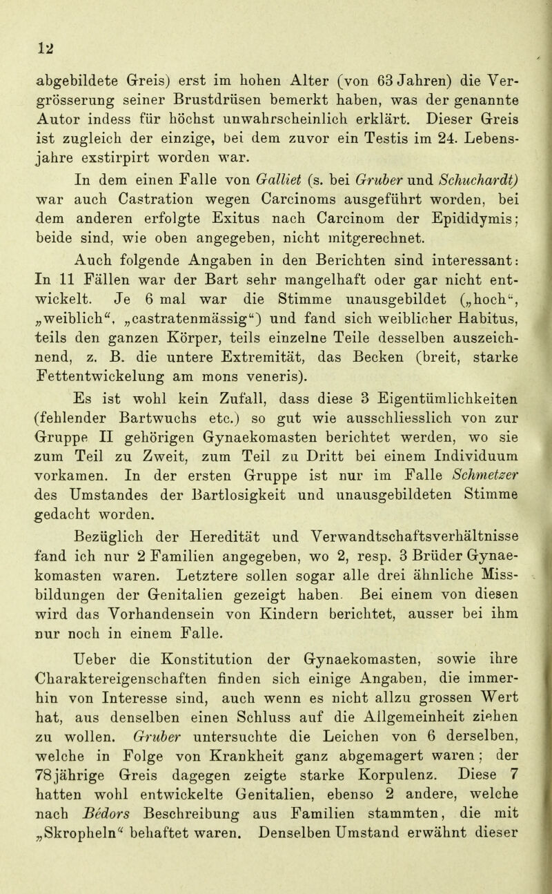 abgebildete Greis) erst im hohen Alter (von 63 Jahren) die Ver- grösserung seiner Brustdrüsen bemerkt haben, was der genannte Autor indess für höchst unwahrscheinlich erklärt. Dieser Greis ist zugleich der einzige, bei dem zuvor ein Testis im 24. Lebens- jahre exstirpirt worden war. In dem einen Falle von Galliet (s. bei Gruber und Schuchardt) war auch Castration wegen Carcinoms ausgeführt worden, bei dem anderen erfolgte Exitus nach Carcinom der Epididymis; beide sind, wie oben angegeben, nicht mitgerechnet. Auch folgende Angaben in den Berichten sind interessant: In 11 Fällen war der Bart sehr mangelhaft oder gar nicht ent- wickelt. Je 6 mal war die Stimme unausgebildet („hoch, ;^weiblich, „castratenmässig) und fand sich weiblicher Habitus, teils den ganzen Körper, teils einzelne Teile desselben auszeich- nend, z. B. die untere Extremität, das Becken (breit, starke Fettentwickelung am mons veneris). Es ist wohl kein Zufall, dass diese 3 Eigentümlichkeiten (fehlender Bartwuchs etc.) so gut wie ausschliesslich von zur Gruppe II gehörigen Gynaekomasten berichtet werden, wo sie zum Teil zu Zweit, zum Teil zu Dritt bei einem Individuum vorkamen. In der ersten G-ruppe ist nur im Falle Schmelzer des Umstandes der Bartlosigkeit und unausgebildeten Stimme gedacht worden. Bezüglich der Heredität und Verwandtschaftsverhältnisse fand ich nur 2 Familien angegeben, wo 2, resp. 3 Brüder Gynae- komasten waren. Letztere sollen sogar alle drei ähnliche Miss- bildungen der G-enitalien gezeigt haben. Bei einem von diesen wird das Vorhandensein von Kindern berichtet, ausser bei ihm nur noch in einem Falle. lieber die Konstitution der Gynaekomasten, sowie ihre Charaktereigenschaften finden sich einige Angaben, die immer- hin von Interesse sind, auch wenn es nicht allzu grossen Wert hat, aus denselben einen Schluss auf die Allgemeinheit ziehen zu wollen. Gruber untersuchte die Leichen von 6 derselben, welche in Folge von Krankheit ganz abgemagert waren; der 78jährige Greis dagegen zeigte starke Korpulenz. Diese 7 hatten wohl entwickelte Genitalien, ebenso 2 andere, welche nach Bedors Beschreibung aus Familien stammten, die mit „Skropheln^^ behaftet waren. Denselben Umstand erwähnt dieser