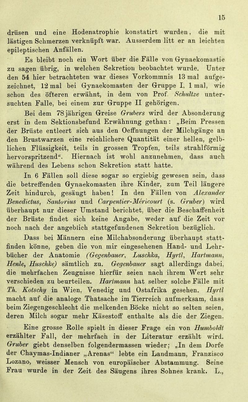 drüsen und eine Hodenatrophie konstatirt wurden, die mit lästigen Schmerzen verknüpft war. Ausserdem litt er an leichten epileptischen Anfällen. Es bleibt noch ein Wort über die Fälle von Gynaekomastie zu sagen übrig, in welchen Sekretion beobachtet wurde. Unter den 54 hier betrachteten war dieses Vorkommnis 13 mal aufge- zeichnet, 12 mal bei Gynaekomasten der Gruppe I, 1 mal, wie schon des öfteren erwähnt, in dem von Prof. Hchidtze unter- suchten Falle, bei einem zur Gruppe II gehörigen. Bei dem 78 jährigen Greise Gruhers wird der Absonderung erst in dem Sektionsbefund Erwähnung gethan : „Beim Pressen der Brüste entleert sich aus den Oeffnungen der Milchgänge an den Brustwarzen eine reichlichere Quantität einer hellen, gelb- lichen Flüssigkeit, teils in grossen Tropfen, teils strahlförmig hervorspritzend. Hiernach ist wohl anzunehmen, dass auch während des Lebens schon Sekretion statt hatte. In 6 Fällen soll diese sogar so ergiebig gewesen sein, dass die betreffenden Gynaekomasten ihre Kinder, zum Teil längere Zeit hindurch, gesäugt haben! In den Fällen von Alexander Senedictus, Santorius und Carpentier-Mericourt (s. Gruber) wird überhaupt nur dieser Umstand berichtet, über die Beschaffenheit der Brüste findet sich keine Angabe, weder auf die Zeit vor noch nach der angeblich stattgefundenen Sekretion bezüglich. Dass bei Männern eine Milchabsonderung überhaupt statt- finden könne, geben die von mir eingesehenen Hand- und Lehr- bücher der Anatomie (Gegenbauer, Luschka^ Hyrtl, Hartmann, Henle, Hiischhe) sämtlich zu. Gegenbauer sagt allerdings dabei, die mehrfachen Zeugnisse hierfür seien nach ihrem Wert sehr verschieden zu beurteilen. Hartmann hat selber solche Fälle mit TL Kotschy in Wien, Venedig und Ostafrika gesehen. Hyrtl macht auf die analoge Thatsache im Tierreich aufmerksam, dass beim Ziegengeschlecht die melkenden Böcke nicht so selten seien, deren Milch sogar mehr Käsestoff enthalte als die der Ziegen. Eine grosse Rolle spielt in dieser Frage ein von Humboldt erzählter Fall, der mehrfach in der Literatur erzählt wird. Gruber giebt denselben folgendermassen wieder; „In dem Dorfe der Chaymas-Indianer „Arenas lebte ein Landmaun, Franzisco Lozano, weisser Mensch von europäischer Abstammung. Seine Frau wurde in der Zeit des Säugens ihres Sohnes krank. L.,