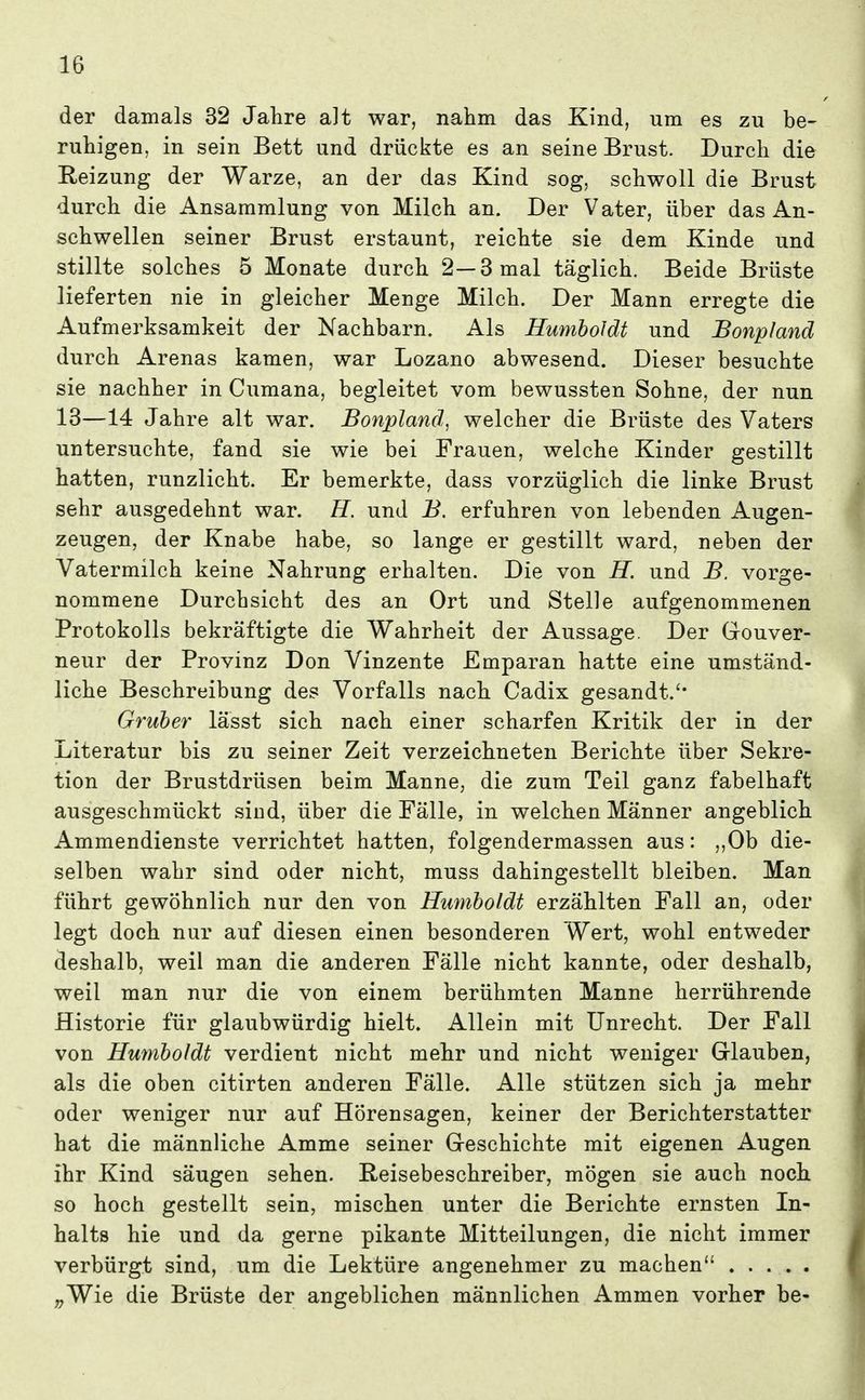 der damals 32 Jahre alt war, nahm das Kind, um es zu be- ruhigen, in sein Bett und drückte es an seine Brust. Durch die Reizung der Warze, an der das Kind sog, schwoll die Brust durch die Ansammlung von Milch an. Der Vater, über das An- schwellen seiner Brust erstaunt, reichte sie dem Kinde und stillte solches 5 Monate durch 2—3 mal täglich. Beide Brüste lieferten nie in gleicher Menge Milch. Der Mann erregte die Aufmerksamkeit der Nachbarn. Als Humboldt und Bonpland durch Arenas kamen, war Lozano abwesend. Dieser besuchte sie nachher in Cumana, begleitet vom bewussten Sohne, der nun 13—14 Jahre alt war. Bonpland, welcher die Brüste des Vaters untersuchte, fand sie wie bei Frauen, welche Kinder gestillt hatten, runzlicht. Er bemerkte, dass vorzüglich die linke Brust sehr ausgedehnt war. H. und B. erfuhren von lebenden Augen- zeugen, der Knabe habe, so lange er gestillt ward, neben der Vatermilch keine Nahrung erhalten. Die von H. und B. vorge- nommene Durchsicht des an Ort und Stelle aufgenommenen Protokolls bekräftigte die Wahrheit der Aussage. Der Gouver- neur der Provinz Don Vinzente Emparan hatte eine umständ- liche Beschreibung des Vorfalls nach Cadix gesandt.'* Gruber lässt sich nach einer scharfen Kritik der in der Literatur bis zu seiner Zeit verzeichneten Berichte über Sekre- tion der Brustdrüsen beim Manne, die zum Teil ganz fabelhaft ausgeschmückt siud, über die Fälle, in welchen Männer angeblich Ammendienste verrichtet hatten, folgendermassen aus: „Ob die- selben wahr sind oder nicht, muss dahingestellt bleiben. Man führt gewöhnlich nur den von Humboldt erzählten Fall an, oder legt doch nur auf diesen einen besonderen Wert, wohl entweder deshalb, weil man die anderen Fälle nicht kannte, oder deshalb, weil man nur die von einem berühmten Manne herrührende Historie für glaubwürdig hielt. Allein mit Unrecht. Der Fall von Humboldt verdient nicht mehr und nicht weniger Glauben, als die oben citirten anderen Fälle. Alle stützen sich ja mehr oder weniger nur auf Hörensagen, keiner der Berichterstatter hat die männliche Amme seiner Geschichte mit eigenen Augen ihr Kind säugen sehen. Reisebeschreiber, mögen sie auch noch so hoch gestellt sein, mischen unter die Berichte ernsten In- halts hie und da gerne pikante Mitteilungen, die nicht immer verbürgt sind, um die Lektüre angenehmer zu machen ,;Wie die Brüste der angeblichen männlichen Ammen vorher be-
