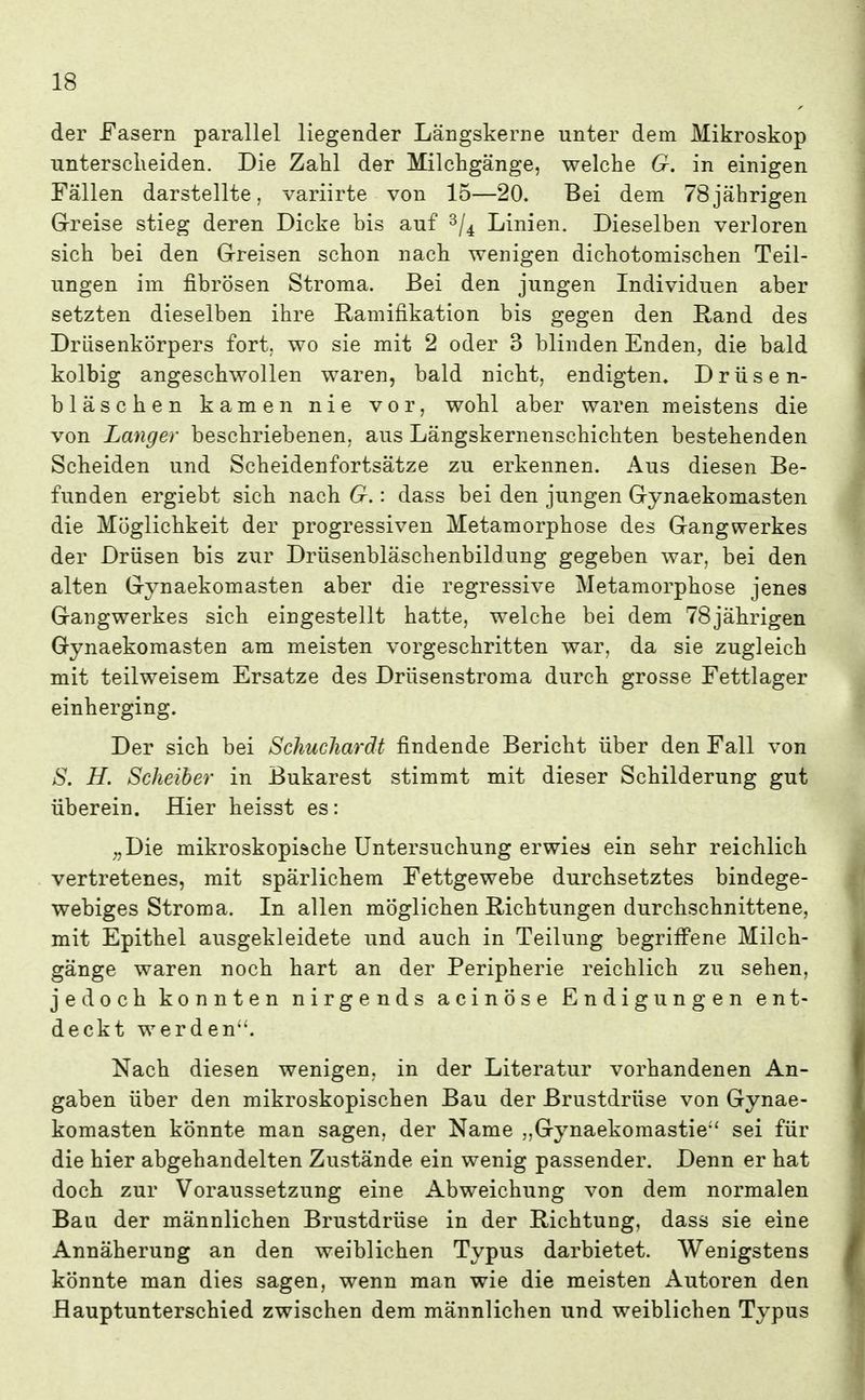 der Fasern parallel liegender Längskerne unter dem Mikroskop untersclieiden. Die Zahl der Milchgänge, welche G. in einigen Fällen darstellte, variirte von 15—20. Bei dem 78jährigen G-reise stieg deren Dicke bis auf ^j^ Linien. Dieselben verloren sich bei den G-reisen schon nach wenigen dichotomischen Teil- ungen im fibrösen Stroma. Bei den jungen Individuen aber setzten dieselben ihre Ramifikation bis gegen den Rand des Drlisenkörpers fort, wo sie mit 2 oder 3 blinden Enden, die bald kolbig angeschwollen waren, bald nicht, endigten. Drüsen- bläschen kamen nie vor, wohl aber waren meistens die von Langer beschriebenen, aus Längskernenschichten bestehenden Scheiden und Scheidenfortsätze zu erkennen. Aus diesen Be- funden ergiebt sich nach G.: dass bei den jungen Gynaekomasten die Möglichkeit der progressiven Metamorphose des Gangwerkes der Drüsen bis zur Drüsenbläschenbildung gegeben war, bei den alten Gynaekomasten aber die regressive Metamorphose jenes Gangwerkes sich eingestellt hatte, welche bei dem 78jährigen Gynaekomasten am meisten vorgeschritten war, da sie zugleich mit teilweisem Ersätze des Drüsenstroma durch grosse Fettlager einherging. Der sich bei Schucliarät findende Bericht über den Fall von S. H. Scheiber in Bukarest stimmt mit dieser Schilderung gut überein. Hier heisst es: ;,Die mikroskopische Untersuchung erwies ein sehr reichlich vertretenes, mit spärlichem Fettgewebe durchsetztes bindege- webiges Stroma. In allen möglichen Richtungen durchschnittene, mit Epithel ausgekleidete und auch in Teilung begriff'ene Milch- gänge waren noch hart an der Peripherie reichlich zu sehen, jedoch konnten nirgends acinöse Endigungen ent- deckt werden. Nach diesen wenigen, in der Literatur vorhandenen An- gaben über den mikroskopischen Bau der Brustdrüse von Gynae- komasten könnte man sagen, der Name „Gynaekomastie' sei für die hier abgehandelten Zustände ein wenig passender. Denn er hat doch zur Voraussetzung eine Abweichung von dem normalen Bau der männlichen Brustdrüse in der Richtung, dass sie eine Annäherung an den weiblichen Typus darbietet. Wenigstens könnte man dies sagen, wenn man wie die meisten Autoren den Bauptunterschied zwischen dem männlichen und weiblichen Typus