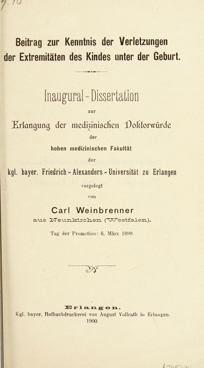 Beitrag zur Kenntnis der Verletzungen der Extremitäten des Kindes unter der Geburt. Erlangung der niedi^iniscfien Eoliforwürde der hohen medizinischen Fakultät der kgl. bayer. Friedrich-Alexanders-Universität zu Erlangen vorgelegt von Carl Weinbrenner ciTJis ^TeuLxi.l5zircl:Len. (TT^estfa-lennL)- Tag der Promotion: 6. März 1899. IE3 r*l£i^xx^ezx. Kgl. bayer. Hofbuchdruckerei von August Vollratb in Erlangen. 1900.