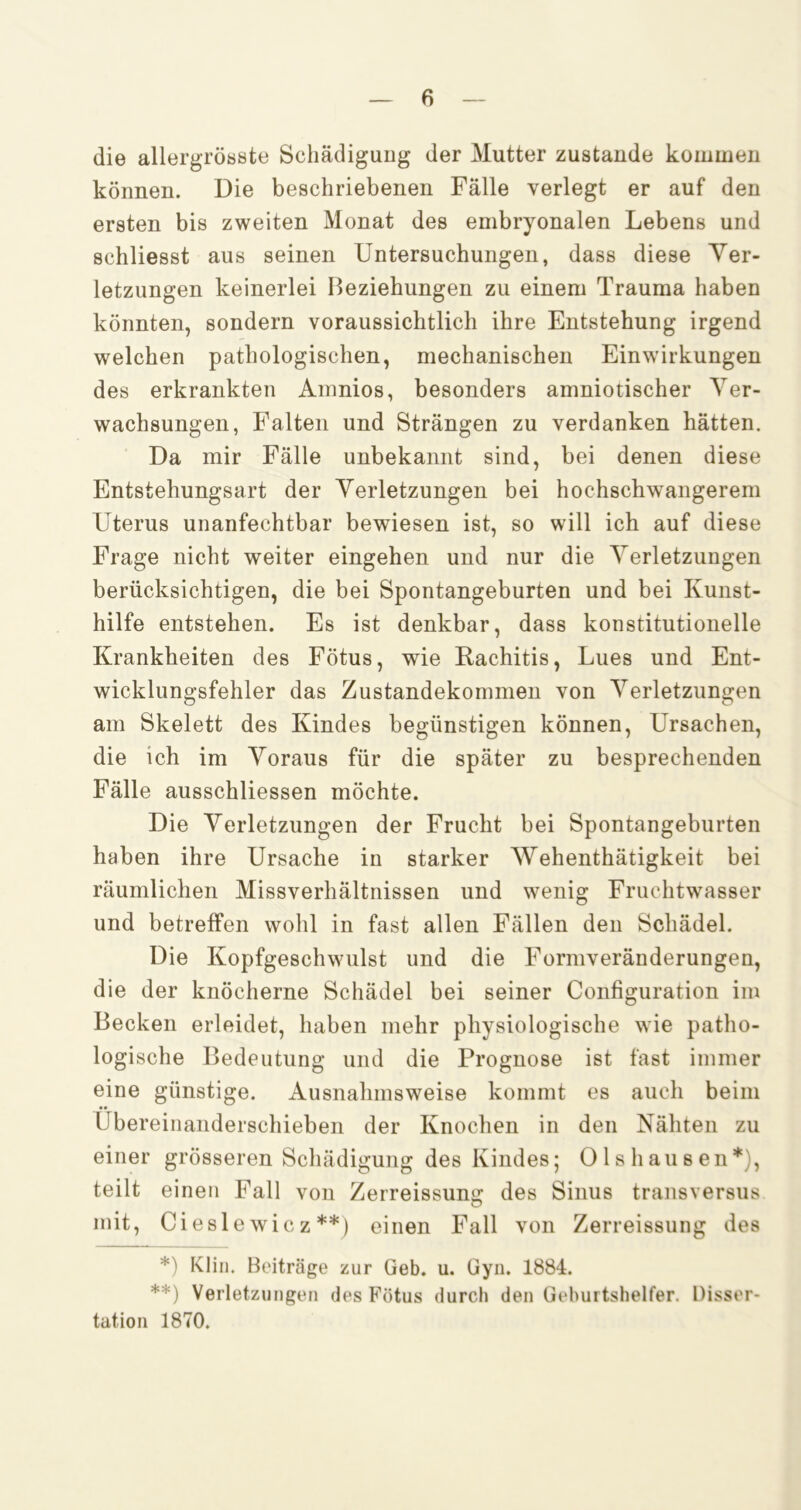 die allergrösste SchädiguDg der Mutter zustande kommen können. Die beschriebenen Fälle verlegt er auf den ersten bis zweiten Monat des embryonalen Lebens und schliesst aus seinen Untersuchungen, dass diese Ver- letzungen keinerlei Beziehungen zu einem Trauma haben könnten, sondern voraussichtlich ihre Entstehung irgend welchen pathologischen, mechanischen Einwirkungen des erkrankten Ainnios, besonders amniotischer Ver- wachsungen, Falten und Strängen zu verdanken hätten. Da mir Fälle unbekannt sind, bei denen diese Entstehungsart der Verletzungen bei hochschwangerem Uterus unanfechtbar bewiesen ist, so will ich auf diese Frage nicht weiter eingehen und nur die Verletzungen berücksichtigen, die bei Spontangeburten und bei Kunst- hilfe entstehen. Es ist denkbar, dass konstitutionelle Krankheiten des Fötus, wie Rachitis, Lues und Ent- wicklungsfehler das Zustandekommen von Verletzungen am Skelett des Kindes begünstigen können, Ursachen, die ich im Voraus für die später zu besprechenden Fälle ausschliessen möchte. Die Verletzungen der Frucht bei Spontangeburten haben ihre Ursache in starker Wehenthätigkeit bei räumlichen Missverhältnissen und wenig Fruchtwasser und betreffen wohl in fast allen Fällen den Schädel. Die Kopfgeschwulst und die Formveränderungen, die der knöcherne Schädel bei seiner Configuration im Becken erleidet, haben mehr physiologische wie patho- logische Bedeutung und die Prognose ist fast immer eine günstige. Ausnahmsweise kommt es auch beim Ubereinanderschieben der Knochen in den Nähten zu einer grösseren Schädigung des Kindes; 0 1 s hau s en*), teilt einen Fall von Zerreissung des Sinus transversus mit, Ciesl ewicz**) einen Fall von Zerreissung des *) Kliii. Beiträge zur Geb. u. Gyn. 1884. **) Verletzungen des Fötus durch den Geburtshelfer. Disser- tation 1870.