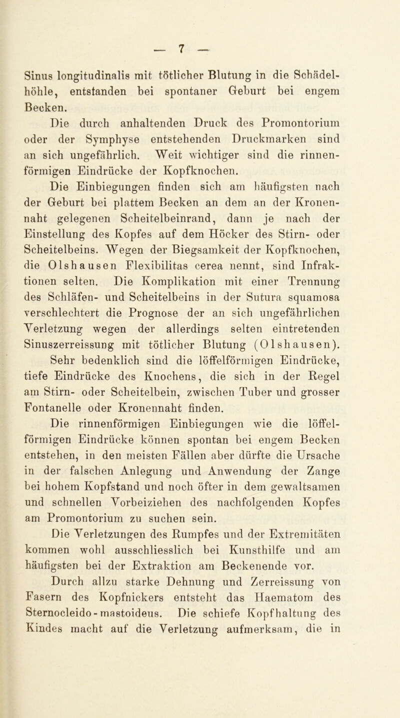 Sinus longitudinalis mit tötlicher Blutung in die Schädel- höhle, entstanden bei spontaner Geburt bei engem Becken. Die durch anhaltenden Druck des Promontorium oder der Symphyse entstehenden Druckmarken sind an sich ungefährlich. Weit wichtiger sind die rinnen- förmigen Eindrücke der Kopfknochen. Die Einbiegungen finden sich am liäufigsten nach der Geburt bei plattem Becken an dem an der Kronen- naht gelegenen Scheitelbeinrand, dann je nach der Einstellung des Kopfes auf dem Höcker des Stirn- oder Scheitelbeins. Wegen der Biegsamkeit der Kopfknochen, die Olshausen Flexibilitas cerea nennt, sind Infrak- tionen selten. Die Komplikation mit einer Trennung des Schläfen- und Scheitelbeins in der Sutura squamosa verschlechtert die Prognose der an sich ungefährlichen Yerletzung wegen der allerdings selten eintretenden Sinuszerreissung mit tötlicher Blutung (Olshausen). Sehr bedenklich sind die löffelförmigen Eindrücke, tiefe Eindrücke des Knochens, die sich in der Kegel am Stirn- oder Scheitelbein, zwischen Tuber und grosser Fontanelle oder Kronennaht finden. Die rinnenförmigen Einbiegungen wie die löffel- förmigen Eindrücke können spontan bei engem Becken entstehen, in den meisten Fällen aber dürfte die Ursache in der falschen Anlegung und Anwendung der Zange bei hohem Kopfstand und noch öfter in dem gewaltsamen und schnellen Vorbeiziehen des nachfolgenden Kopfes am Promontorium zu suchen sein. Die Verletzungen des Rumpfes und der Extremitäten kommen wohl ausschliesslich bei Kunsthilfe und am häufigsten bei der Extraktion am Beckenende vor. Durch allzu starke Dehnung und Zerreissung von Fasern des Kopfnickers entsteht das Haematom des Sternocleido- mastoideus. Die schiefe Kopfhaltung des Kindes macht auf die Verletzung aufmerksam, die in