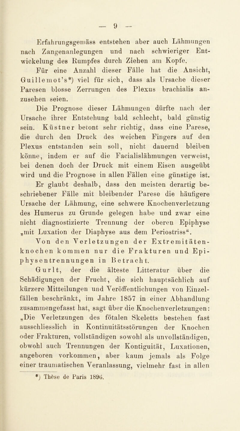 Erfahrungsgeniäss entstehen aber auch Lähmungen nach Zangenanlegungen und nach schwieriger Ent- wickelung des Rumpfes durch Ziehen am Kopfe. Für eine Anzahl dieser Fälle hat die Ansicht, Guilleniot’s*) viel für sich, dass als Ursache dieser Paresen blosse Zerrungen des Plexus brachialis an- zusehen seien. Die Prognose dieser Lähmungen dürfte nach der Ursache ihrer Entstehung bald schlecht, bald günstig sein. Küstner betont sehr richtig, dass eine Parese, die durch den Druck des weichen Fingers auf den Plexus entstanden sein soll, nicht dauernd bleiben könne, indem er auf die Facialislähmungen verweist, bei denen doch der Druck mit einem Eisen ausgeübt wird und die Prognose in allen Fällen eine günstige ist. Er glaubt deshalb, dass den meisten derartig be- schriebener Fälle mit bleibender Parese die häufigere Ursache der Lähmung, eine schwere Knochenverletzung des Humerus zu Grunde gelegen habe und zwar eine nicht diagnostizierte Trennung der oberen Epiphyse „mit Luxation der Diaphyse aus dem Periostriss“. Von den Verletzungen der Extremitäten- knochen kommen nur die Frakturen und Epi- physentrennungen in Betracht. Gurlt, der die älteste Litteratur über die Schädigungen der Frucht, die sich hauptsächlich auf kürzere Mitteilungen und Veröffentlichungen von Einzel- fällen beschränkt, im Jahre 1857 in einer Abhandlung zusammengefasst hat, sagt über die Knochenverletzungen: „Die Verletzungen des fötalen Skeletts bestehen fast ausschliesslich in Kontinuitätsstörungen der Knochen oder Frakturen, vollständigen sowohl als unvollständigen, obwohl auch Trennungen der Kontiguität, Luxationen, angeboren verkommen, aber kaum jemals als Folge einer traumatischen Veranlassung, vielmehr fast in allen *) Thöse de Paris 189G.