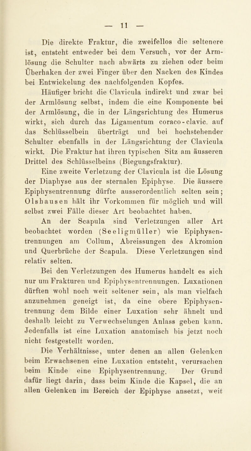 Die direkte Fraktur, die zweifellos die seltenere ist, entsteht entweder bei dem Versuch, vor der Arm- lösung die Schulter nach abwärts zu ziehen oder beim Überhaken der zwei Finger über den Nacken des Kindes bei Entwickelung des nachfolgenden Kopfes. Häufiger bricht die Clavicula indirekt und zwar bei der Armlösung selbst, indem die eine Komponente bei der Armlösung, die in der Längsrichtung des Humerus wirkt, sich durch das Ligamentum coraco-clavic. auf das Schlüsselbein überträgt und bei hochstehender Schulter ebenfalls in der Längsrichtung der Clavicula wirkt. Die Fraktur hat ihren typischen Sitz am äusseren Drittel des Schlüsselbeins (Biegungsfraktur), Eine zweite Verletzung der Clavicula ist die Lösung der Diaphyse aus der sternalen Epiphyse. Die äussere Epiphysentrennung dürfte ausserordentlich selten sein; Olshausen hält ihr Vorkommen für möglich und will selbst zwei Fälle dieser Art beobachtet haben. An der Scapula sind Verletzungen aller Art beobachtet worden (Seeligmüller) wie Epiphysen- trennungen am Collum, Abreissungen des Akromion und Querbrüche der Scapula. Diese Verletzungen sind relativ selten. Bei den Verletzungen des Humerus handelt es sich nur um Frakturen und Epiphysentrennungen. Luxationen dürften wohl noch weit seltener sein, als man vielfach anzunehmen geneigt ist, da eine obere Epiphysen- trennung dem Bilde einer Luxation sehr ähnelt und deshalb leicht zu Verwechselungen Anlass geben kann. Jedenfalls ist eine Luxation anatomisch bis jetzt noch nicht festgestellt worden. Die Verhältnisse, unter denen an allen Gelenken beim Erwachsenen eine Luxation entsteht, verursachen beim Kinde eine Epiphysentrennung. Der Grund dafür liegt darin, dass beim Kinde die Kapsel, die an allen Gelenken im Bereich der Epiphyse ansetzt, weit