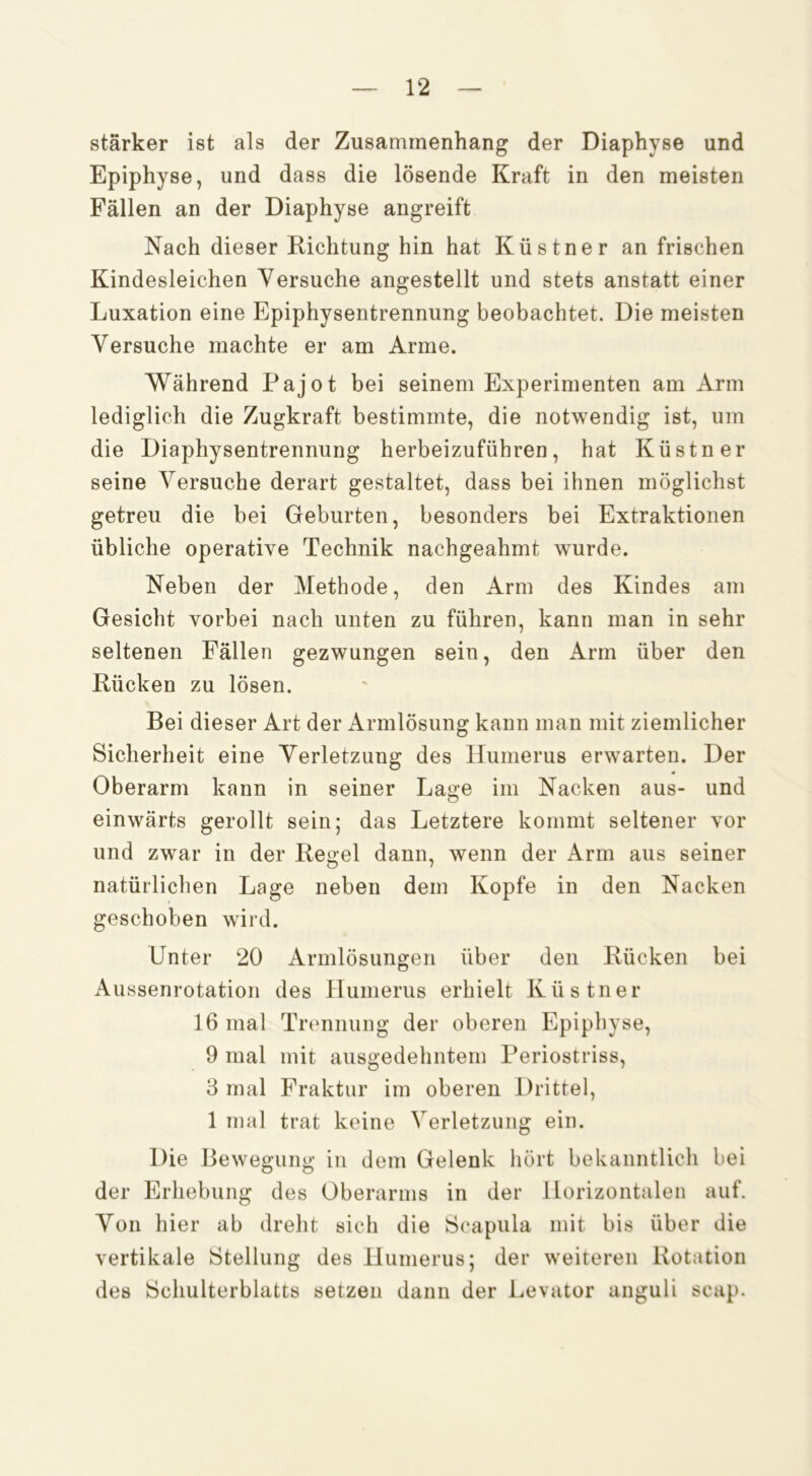 stärker ist als der Zusammenhang der Diaphyse und Epiphyse, und dass die lösende Kraft in den meisten Fällen an der Diaphyse angreift Nach dieser Richtung hin hat Küstner an frischen Kindesleichen Versuche angestellt und stets anstatt einer Luxation eine Epiphysentrennung beobachtet. Die meisten Versuche machte er am Arme. Während Pajot bei seinem Experimenten am Arm lediglich die Zugkraft bestimmte, die notwendig ist, um die Diaphysentrennung herbeizuführen, hat Küstner seine Versuche derart gestaltet, dass bei ihnen möglichst getreu die bei Geburten, besonders bei Extraktionen übliche operative Technik nachgeahmt wurde. Neben der Methode, den Arm des Kindes am Gesicht vorbei nach unten zu führen, kann man in sehr seltenen Fällen gezwungen sein, den Arm über den Rücken zu lösen. Bei dieser Art der Armlösung kann man mit ziemlicher Sicherheit eine Verletzung des Humerus erwarten. Der Oberarm kann in seiner Lage im Nacken aus- und einwärts gerollt sein; das Letztere kommt seltener vor und zwar in der Regel dann, wenn der Arm aus seiner natürlichen Lage neben dem Kopfe in den Nacken geschoben wird. Unter 20 Armlösungeii über den Rücken bei Aussenrotation des Humerus erhielt Küstner 16 mal Trennung der oberen Epiphyse, 9 mal mit ausgedehntem Periostriss, 8 mal Fraktur im oberen Drittel, 1 mal trat keine Verletzung ein. Die Bewegung in dem Gelenk hört bekanntlich bei der Erhebung des Oberarms in der Horizontalen auf. Von hier ab dreht sich die Scapula mit bis über die vertikale Stellung des Humerus; der weiteren Rotation des Schulterblatts setzen dann der Levator anguli scap.