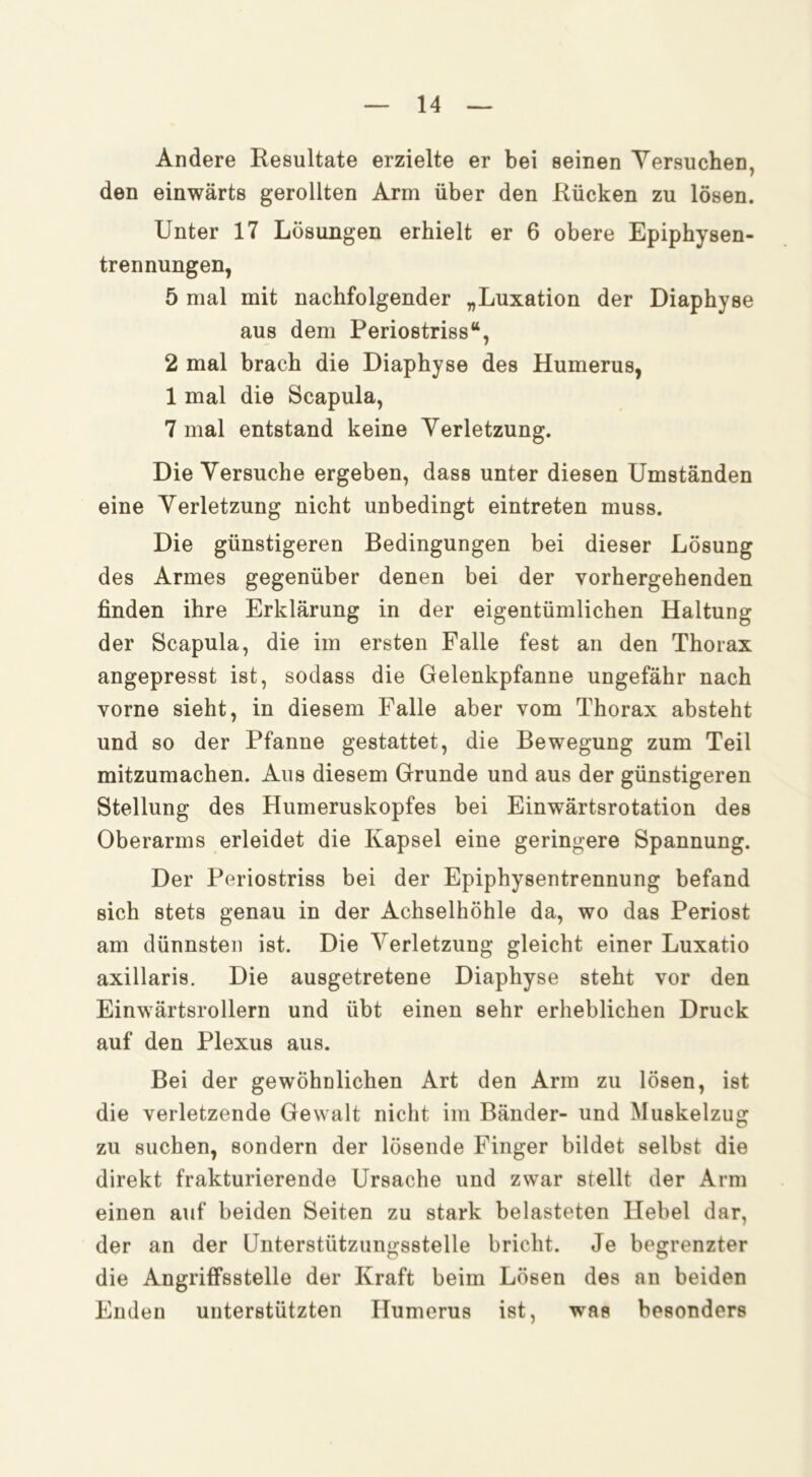 Andere Resultate erzielte er bei seinen Yersuchen, den einwärts gerollten Arm über den Rücken zu lösen. Unter 17 Lösungen erhielt er 6 obere Epiphysen- trennungen, 5 mal mit nachfolgender „Luxation der Diaphyse aus dem Periostriss“, 2 mal brach die Diaphyse des Humerus, 1 mal die Scapula, 7 mal entstand keine Verletzung. Die Versuche ergeben, dass unter diesen Umständen eine Verletzung nicht unbedingt eintreten muss. Die günstigeren Bedingungen bei dieser Lösung des Armes gegenüber denen bei der vorhergehenden finden ihre Erklärung in der eigentümlichen Haltung der Scapula, die im ersten Falle fest an den Thorax angepresst ist, sodass die Gelenkpfanne ungefähr nach vorne sieht, in diesem Falle aber vom Thorax absteht und so der Pfanne gestattet, die Bewegung zum Teil mitzumachen. Aus diesem Grunde und aus der günstigeren Stellung des Humeruskopfes bei Einwärtsrotation des Oberarms erleidet die Kapsel eine geringere Spannung. Der Periostriss bei der Epiphysentrennung befand sich stets genau in der Achselhöhle da, wo das Periost am dünnsten ist. Die Verletzung gleicht einer Luxatio axillaris. Die ausgetretene Diaphyse steht vor den Einwärtsrollern und übt einen sehr erheblichen Druck auf den Plexus aus. Bei der gewöhnlichen Art den Arm zu lösen, ist die verletzende Gewalt nicht im Bänder- und Muskelzug zu suchen, sondern der lösende Finger bildet selbst die direkt frakturierende Ursache und zwar stellt der Arm einen auf beiden Seiten zu stark belasteten Hebel dar, der an der Uiiterstützungsstelle bricht. Je begrenzter die Angriffsstelle der Kraft beim Lösen des an beiden Enden unterstützten Humerus ist, was besonders
