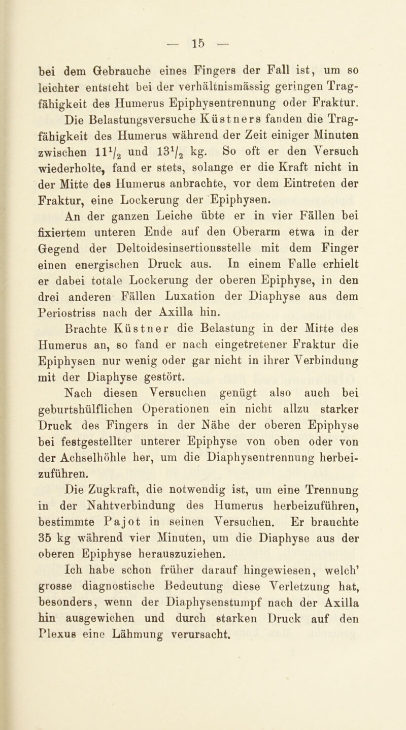 bei dem Gebrauche eines Fingers der Fall ist, um so leichter entstellt bei der verhältnismässig geringen Trag- fähigkeit des Humerus Epiphysentrennung oder Fraktur. Die Belastungsversuche Küstners fanden die Trag- fähigkeit des Humerus während der Zeit einiger Minuten zwischen ID/2 und 18^/2 kg. So oft er den Yersuch wiederholte, fand er stets, solange er die Kraft nicht in der Mitte des Humerus anbrachte, vor dem Eintreten der Fraktur, eine Lockerung der Epiphysen. An der ganzen Leiche übte er in vier Fällen bei fixiertem unteren Ende auf den Oberarm etwa in der Gegend der Deltoidesinsertionsstelle mit dem Finger einen energischen Druck aus. In einem Falle erhielt er dabei totale Lockerung der oberen Epiphyse, in den drei anderen Fällen Luxation der Diaphyse aus dem Periostriss nach der Axilla hin. Brachte Küstner die Belastung in der Mitte des Humerus an, so fand er nach eingetretener Fraktur die Epiphysen nur wenig oder gar nicht in ihrer Verbindung mit der Diaphyse gestört. Nach diesen Versuchen genügt also auch bei geburtshülflichen Operationen ein nicht allzu starker Druck des Fingers in der Nähe der oberen Epiphyse bei festgestellter unterer Epiphyse von oben oder von der Achselhöhle her, um die Diaphysentrennung herbei- zuführen. Die Zugkraft, die notwendig ist, um eine Trennung in der Kahtverbindung des Humerus herbeizuführen, bestimmte Pajot in seinen Versuchen. Er brauchte 35 kg während vier Minuten, um die Diaphyse aus der oberen Epiphyse herauszuziehen. Ich habe schon früher darauf hingewiesen, welch’ grosse diagnostische Bedeutung diese Verletzung hat, besonders, wenn der Diaphysenstumpf nach der Axilla hin ausgewichen und durch starken Druck auf den Plexus eine Lähmung verursacht.