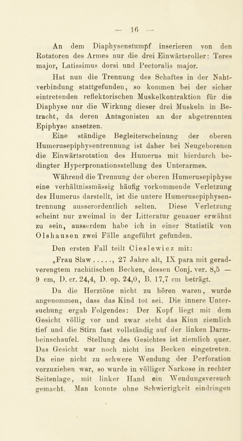 An dem Diaphysenstumpf inserieren von den Rotatoren des Armes nur die drei Einwärtsroller: Teres major, Latissimus dorsi und Pectoralis major. Hat nun die Trennung des Schaftes in der Naht- verbindung stattgefunden, so kommen bei der sicher eintretenden reflektorischen Muskelkontraktion für die Diaphyse nur die Wirkung dieser drei Muskeln in Be- tracht, da deren Antagonisten an der abgetrennten Epiphyse ansetzen. Eine ständige Begleiterscheinung der oberen Humerusepiphysentrennung ist daher bei Neugeborenen die Einwärtsrotation des Humerus mit hierdurch be- dingter Hyperpronationsstellung des Unterarmes. Während die Trennung der oberen Humerusepiphyse eine verhältnissmässig häufig vorkommende Verletzung des Humerus darstellt, ist die untere Humerusepiphysen- trennung ausserordentlich selten. Diese Verletzung scheint nur zweimal in der Litteratur genauer erwähnt zu sein, ausserdem habe ich in einer Statistik von Olshausen zwei Fälle angeführt gefunden. Den ersten Fall teilt Cieslewicz mit: „Frau Slaw , 27 Jahre alt, IX para mit gerad- verengtem rachitischen Becken, dessen Conj. ver. 8,5 — 9 cm, D. er. 24,4, D. op. 24,0, B. 17,7 cm beträgt. Da die Herztöne nicht zu hören waren, wurde angenommen, dass das Kind tot sei. Die innere Unter- suchung ergab Folgendes: Der Kopf liegt mit dem Gesicht völlig vor und zwar steht das Kinn ziemlich tief und die Stirn fast vollständig auf der linken Darm- beinschaufel. Stellung des Gesichtes ist ziemlich quer. Das Gesicht war noch nicht ins Becken eingetreten. Da eine nicht zu schwere Wendung der Perforation vorzuziehen war, so wurde in völliger Narkose in rechter Seitenlage, mit linker Hand ein Weudungsversuch gemn(‘ht. Man konnte ohne Schwierigkeit eindringeii