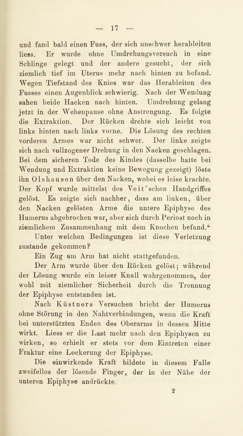 und fand bald einen Fuss, der sich unschwer herableiten Hess. Er wurde ohne Umdrehungsversuch in eine Schlinge gelegt und der andere gesucht, der sich ziemlich tief im Uterus mehr nach hinten zu befand. Wegen Tiefstand des Knies war das Herableiten des Fusses einen Augenblick schwierig. Nach der Wendung sahen beide Hacken nach hinten. Umdrehung gelang jetzt in der Wehenpause ohne Anstrengung. Es folgte die Extraktion. Der Rücken drehte sich leicht von links hinten nach links vorne. Die Lösung des rechten vorderen Armes war nicht schwer. Der linke zeigte sich nach vollzogener Drehung in den Nacken geschlagen. Bei dem sicheren Tode des Kindes (dasselbe hatte bei Wendung und Extraktion keine Bewegung gezeigt) löste ihn 01shausen über den Nacken, wobei es leise krachte. Der Kopf wurde mittelst des Veit’sehen Handgriffes gelöst. Es zeigte sich nachher, dass am linken, über den Nacken gelösten Arme die untere Epiphyse des Humerus abgebrochen war, aber sich durch Periost noch in ziemlichem Zusammenhang mit dem Knochen befand.“ Unter welchen Bedingungen ist diese Verletzung zustande gekommen? Ein Zug am Arm hat nicht stattgefunden. Der Arm wurde über den Rücken gelöst; während der Lösung wurde ein leiser Knall wahrgenommen, der wohl mit ziemlicher Sicherheit durch die Trennung der Epiphyse entstanden ist. Nach Küstners Versuchen bricht der Humerus ohne Störung in den Nahtverbindungen, wenn die Kraft bei unterstützten Enden des Oberarms in dessen Mitte wirkt. Liess er die Last mehr nach den Epiphysen zu wirken, so erhielt er stets vor dem Eintreten einer Fraktur eine Lockerung der Epiphyse. Die einwirkende Kraft bildete in diesem Falle zweifellos der lösende Finger, der in der Nähe der unteren Epiphyse andrückte. 2