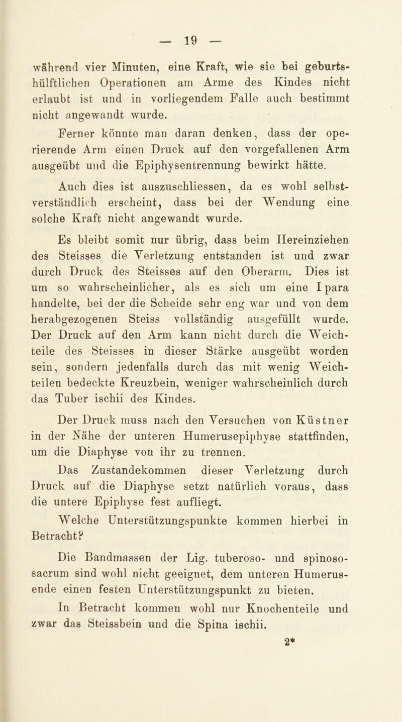 während vier Minuten, eine Kraft, wie sie bei geburts- hülftlichen Operationen am Arme des Kindes nicht erlaubt ist und in vorliegendem Falle auch bestimmt nicht angewandt wurde. Ferner könnte man daran denken, dass der ope- rierende Arm einen Druck auf den vorgefallenen Arm ausgeübt und die Epiphysentrennung bewirkt hätte. Auch dies ist auszuschliessen, da es wohl selbst- verständlich erscheint, dass bei der Wendung eine solche Kraft nicht angewandt wurde. Es bleibt somit nur übrig, dass beim Hereinziehen des Steisses die Verletzung entstanden ist und zwar durch Druck des Steisses auf den Oberarm. Dies ist um so wahrscheinlicher, als es sich um eine I para handelte, bei der die Scheide sehr eng war und von dem herabgezogenen Steiss vollständig ausgefüllt wurde. Der Druck auf den Arm kann nicht durch die Weich- teile des Steisses in dieser Stärke ausgeübt worden sein, sondern jedenfalls durch das mit wenig Weich- teilen bedeckte Kreuzbein, weniger wahrscheinlich durch das Tuber ischii des Kindes. Der Druck muss nach den Versuchen von Küstner in der Kähe der unteren Humerusepiphyse stattfinden, um die Diaphyse von ihr zu trennen. Das Zustandekommen dieser Verletzung durch Druck auf die Diaphyse setzt natürlich voraus, dass die untere Epiphyse fest aufliegt. Welche Unterstützungspunkte kommen hierbei in Betracht? Die Bandmassen der Lig. tuberoso- und spinoso- sacrum sind wohl nicht geeignet, dem unteren Humerus- ende einen festen Unterstützungspunkt zu bieten. In Betracht kommen wohl nur Knochenteile und zwar das Steissbein und die Spina ischii. 2*