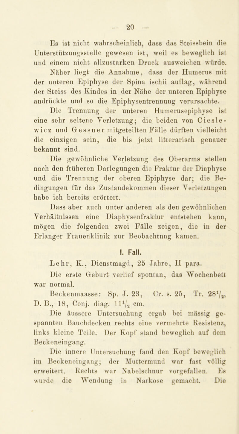 Es ist nicht wahrscheinlich, dass das Steissbein die ünterstützungsstelle gewesen ist, weil es beweglich ist und einem nicht allziistarken Druck ausw^eichen würde. Näher liegt die Annahme, dass der Humerus mit der unteren Epiphyse der Spina ischii auflag, während der Steiss des Kindes in der Nähe der unteren Epiphyse andrückte und so die Epiphysentrennung verursachte. Die Trennung der unteren Humerusepiphyse ist eine sehr seltene Verletzung; die beiden von Ciesle- wicz und Gessner mitgeteilten Fälle dürften vielleicht die einzigen sein, die bis jetzt litterarisch genauer bekannt sind. Die gewöhnliche Verletzung des Oberarms stellen nach den früheren Darlegungen die Fraktur der Diaphyse und die Trennung der oberen Epiphyse dar; die Be- dingungen für das Zustandekommen dieser Verletzungen habe ich bereits erörtert. Dass aber auch unter anderen als den gewöhnlichen Verhältnissen eine Diaphysenfraktur entstehen kann, mögen die folgenden zwei Fälle zeigen, die in der Erlanger Frauenklinik zur Beobachtung kamen, I. Fall. Lehr, K., Dienstmagd, 25 Jahre, II para. Die erste Geburt verlief spontan, das Wochenbett war normal. Beckenmaasse: Sp. J. 23, Cr. s. 25, Tr. 28^/2, D. B., 18, Conj. diag. 1 D/2 cm. Die äussere Untersuchung ergab bei mässig ge- spannten Bauchdecken rechts eine vermehrte Resistenz, links kleine Teile. Der Kopf stand beweglich auf dem Beckeneino-ano:. D o Die innere Untersuchung fand den Kopf beweglich im Beckeneingang; der Muttermund war fast völlig erweitert. Rechts war Nabelschnur vorgefallen. Es wurde die Wendung in Narkose gemacht. Die