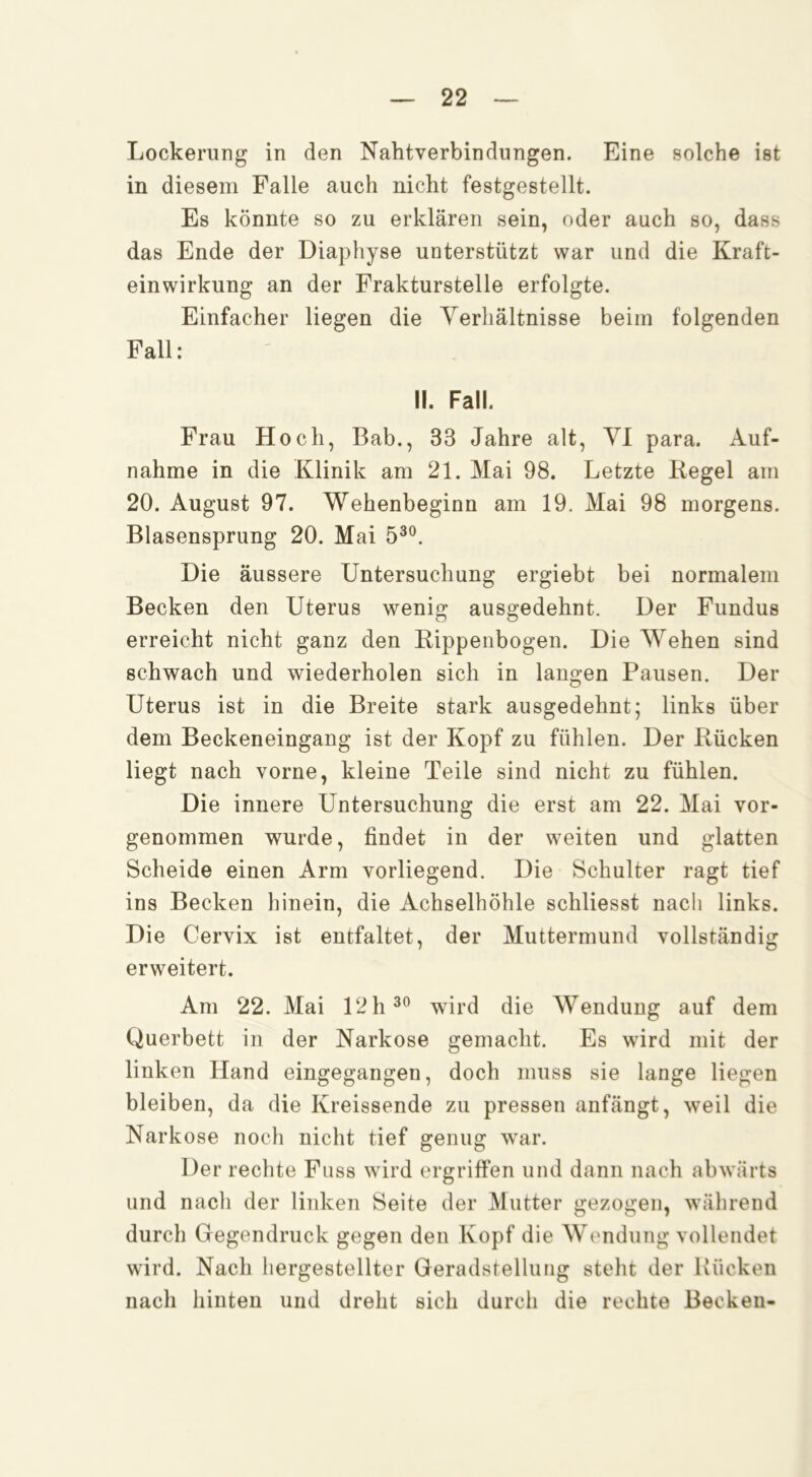 Lockerung in den Nahtverbindungen. Eine solche ist in diesem Falle auch nicht festgestellt. Es könnte so zu erklären sein, oder auch so, dass das Ende der Diaphyse unterstützt war und die Kraft- einwirkung an der Frakturstelle erfolgte. Einfacher liegen die Yerhältnisse beim folgenden Fall : II. Fall. Frau Hoch, Bab., 33 Jahre alt, VI para. Auf- nahme in die Klinik am 21. Mai 98. Letzte Regel am 20. August 97. Wehenbeginn am 19. Mai 98 morgens. Blasensprung 20. Mai 5^®. Die äussere Untersuchung ergiebt bei normalem Becken den Uterus wenig ausgedehnt. Der Fundus erreicht nicht ganz den Rippenbogen. Die Wehen sind schwach und wiederholen sich in langen Pausen. Der Uterus ist in die Breite stark ausgedehnt; links über dem Beckeneingang ist der Kopf zu fühlen. Der Rücken liegt nach vorne, kleine Teile sind nicht zu fühlen. Die innere Untersuchung die erst am 22. Mai vor- genommen wurde, findet in der weiten und glatten Scheide einen Arm vorliegend. Die Schulter ragt tief ins Becken hinein, die Achselhöhle schliesst nach links. Die Cervix ist entfaltet, der Muttermund vollständig erweitert. Am 22. Mai 12 h wird die Wendung auf dem Querbett in der Narkose gemacht. Es wird mit der linken Hand eingegangen, doch muss sie lange liegen bleiben, da die Kreissende zu pressen anfängt, weil die Narkose noch nicht tief genug war. Der rechte Fuss wird ergriffen und dann nach abwärts und nach der linken Seite der Mutter gezogen, während durch Gegendruck gegen den Kopf die Wendung vollendet wird. Nach hergestellter Geradstellung steht der Rücken nach hinten und dreht sich durch die rechte Becken-