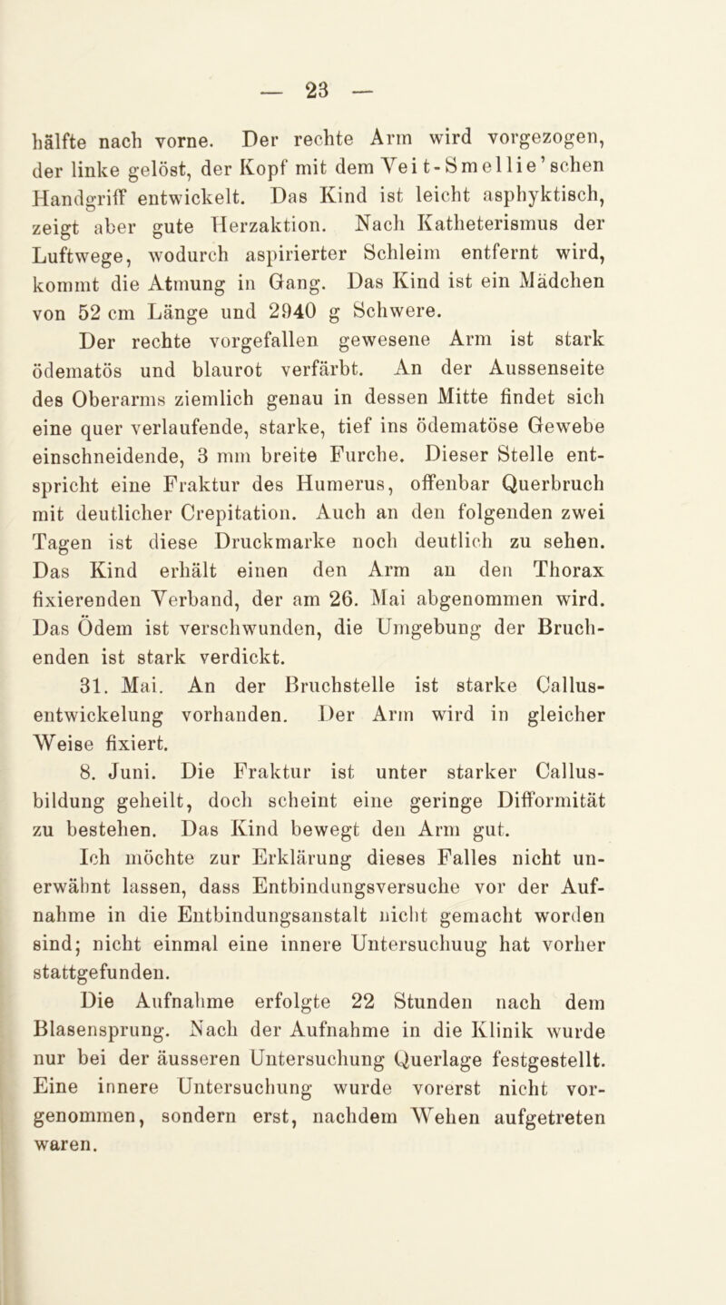 hälfte nach vorne. Der rechte Arm wird vorgezogen, der linke gelöst, der Kopf mit dem Yei t-8mellie ’ sehen Handgriff entwickelt. Das Kind ist leicht asphyktisch, zeigt aber gute Herzaktion. Nach Katheterismus der Luftwege, wodurch aspirierter Schleim entfernt wird, kommt die Atmung in Gang. Das Kind ist ein Mädchen von 52 cm Länge und 2940 g Schwere. Der rechte vorgefallen gewesene Arm ist stark ödematös und blaurot verfärbt. An der Aussenseite des Oberarms ziemlich genau in dessen Mitte findet sich eine quer verlaufende, starke, tief ins ödematöse Gewebe einschneidende, 3 mm breite Furche. Dieser Stelle ent- spricht eine Fraktur des Humerus, offenbar Querbruch mit deutlicher Crepitation. Auch an den folgenden zwei Tagen ist diese Druckmarke noch deutlich zu sehen. Das Kind erhält einen den Arm an den Thorax fixierenden Yerband, der am 26. Mai abgenommen wird. Das Ödem ist verschwunden, die Umgebung der Bruch- enden ist stark verdickt. 31. Mai. An der Bruchstelle ist starke Callus- entwickelung vorhanden. Der Arm wird in gleicher Weise fixiert. 8. Juni. Die Fraktur ist unter starker Callus- bildung geheilt, doch scheint eine geringe Difformität zu bestehen. Das Kind bewegt den Arm gut. Ich möchte zur Erklärung dieses Falles nicht un- erwähnt lassen, dass Entbindungsversuclie vor der Auf- nahme in die Entbindungsanstalt niclit gemacht worden sind; nicht einmal eine innere Untersuchung hat vorher stattgefunden. Die Aufnahme erfolgte 22 Stunden nach dem Blasensprung. Nach der Aufnahme in die Klinik wurde nur bei der äusseren Untersuchung Querlage festgestellt. Eine innere Untersuchung wurde vorerst nicht vor- genommen, sondern erst, nachdem Wehen aufgetreten waren.