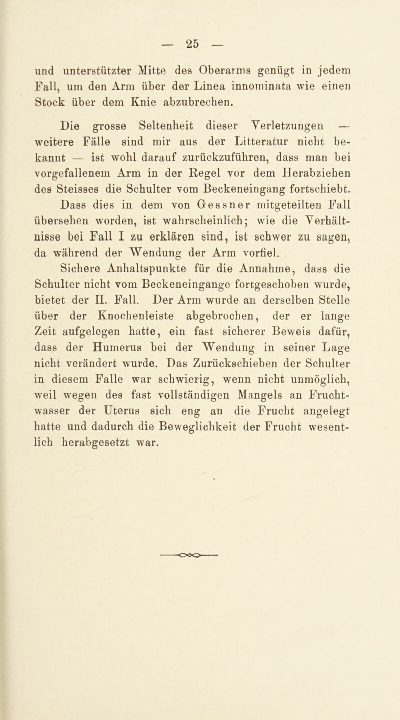 und unterstützter Mitte des Oberarms genügt in jedem Fall, um den Arm über der Linea innominata wie einen Stock über dem Knie abzubrechen. Die grosse Seltenheit dieser Verletzungen — weitere Fälle sind mir aus der Litteratur nicht be- kannt — ist wohl darauf zurückzuführen, dass man bei vorgefallenem Arm in der Regel vor dem Herabziehen des Steisses die Schulter vom Beckeneingang fortschiebt. Dass dies in dem von Gessner mitgeteilten Fall übersehen worden, ist wahrscheinlich; wie die Verhält- nisse bei Fall I zu erklären sind, ist schwer zu sagen, da während der Wendung der Arm vorfiel. Sichere Anhaltspunkte für die Annahme, dass die Schulter nicht vom Beckeneingange fortgeschoben wurde, bietet der II. Fall. Der Arm wurde an derselben Stelle über der Knochenleiste abgebrochen, der er lange Zeit aufgelegen hatte, ein fast sicherer Beweis dafür, dass der Humerus bei der Wendung in seiner Lage nicht verändert wurde. Das Zurückschieben der Schulter in diesem Falle war schwierig, wenn nicht unmöglich, weil wegen des fast vollständigen Mangels an Frucht- wasser der Uterus sich eng an die Frucht angelegt hatte und dadurch die Beweglichkeit der Frucht wesent- lich herabgesetzt war.