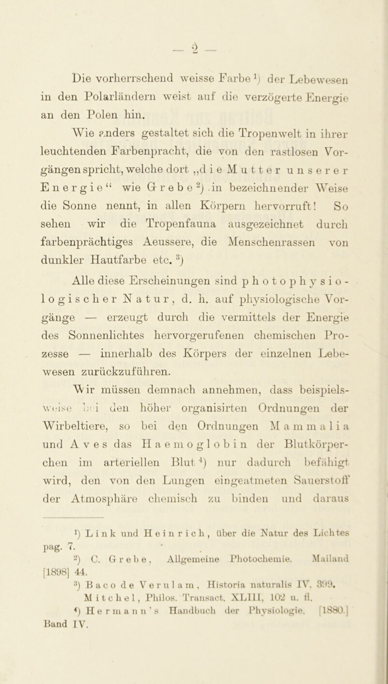 _ b _ Die vorherrschend weisse Farbe1) der Lebewesen in den Polarländern weist auf die verzögerte Energie an den Polen hin. Wie anders gestaltet sich die Tropenwelt in ihrer leuchtenden Farbenpracht, die von den rastlosen Vor- gängen spricht, welche dort „die Mutter unserer Energie“ wie Gr r e b e 2) . in bezeichnender Weise die Sonne nennt, in allen Körpern hervorruft! So sehen wir die Tropenfauna ausgezeichnet durch farbenprächtiges Aeussere, die Menschenrassen von dunkler Hautfarbe etc. 3) Alle diese Erscheinungen sind photo physio- logischer Natur, d. h. auf physiologische Vor- gänge — erzeugt durch die vermittels der Energie des Sonnenlichtes hervorgerufenen chemischen Pro- zesse -— innerhalb des Körpers der einzelnen Lebe- wesen zurückzuführen. Vdr müssen demnach annehmen, dass beispiels- weise bei den höher organisirten Ordnungen der Wirbeltiere, so bei den Ordnungen M a m m a 1 i a und Aves das Haemoglobin der Blutkörper- chen im arteriellen Blut4) nur dadurch befähigt wird, den von den Lungen eingeatmeten Sauerstoff der Atmosphäre chemisch zu binden und daraus b Link und Heinrich, über die Natur des Lichtes pag. 7. * 2) C. Grebe, Allgemeine Photochemie. Mailand [1898] 44. 3) Baco de Verulam, Historia naturalis IV. 399. M i tclie 1, Philos. Transact. XL111, 10*2 u. tl. 4) Hermann’s Handbuch der Physiologie. ! 1880.] Band IV.