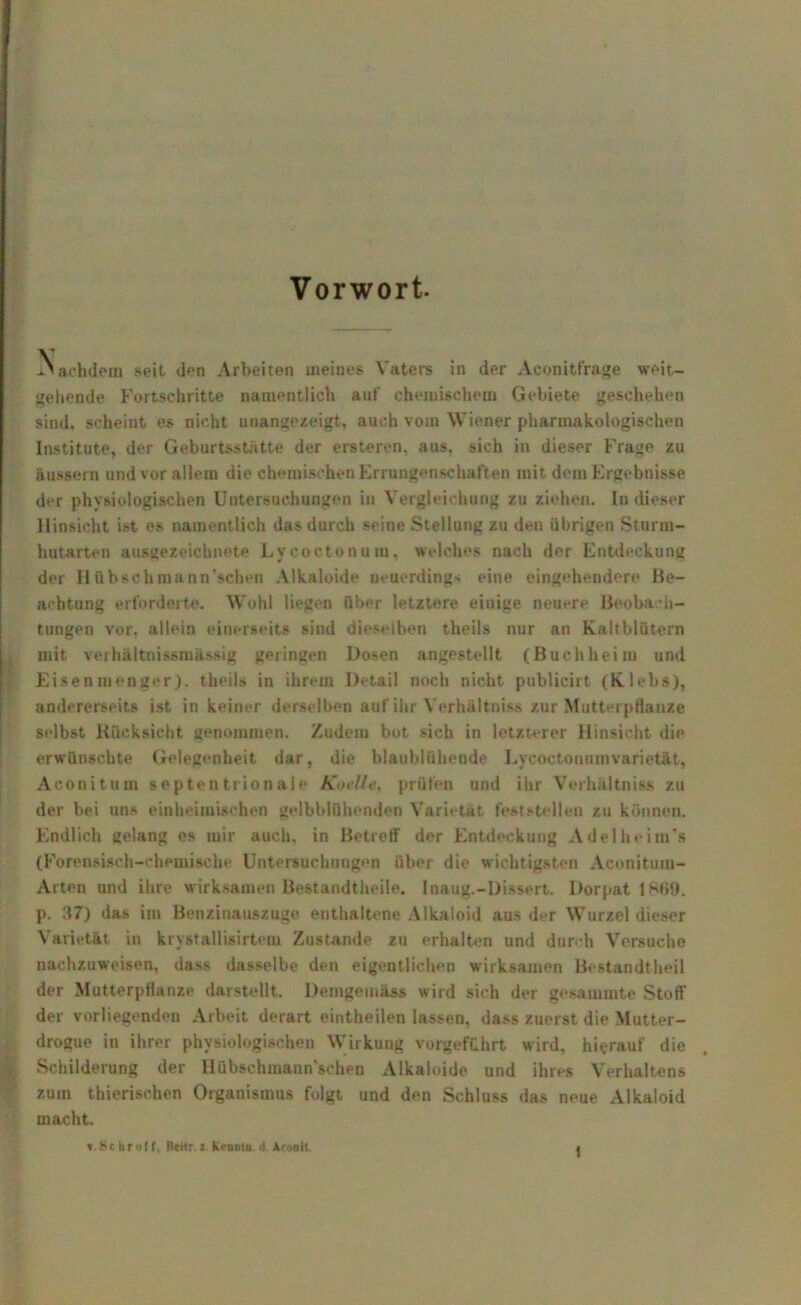 Vorwort. Nachdem seit den Arbeiten meines Vaters in der Aconitfrage weit- gehende Fortschritte namentlich auf chemischem Gebiete geschehen sind, scheint es nicht unangezeigt, auch vom Wiener pharmakologischen Institute, der Geburtsstatte der ersteren, aus, sich in dieser Frage zu äussern und vor allem die chemischen Errungenschaften mit dem Ergebnisse der physiologischen Untersuchungen in Vergleichung zu ziehen. In dieser Hinsicht ist es namentlich das durch seine Stellung zu den übrigen Sturm- hutarten ausgezeichnete Lycoctonum, welches nach der Entdeckung der II übschmann’sehen Alkaloide neuerdings eine eingehendere Be- achtung erforderte. Wohl liegen über letztere einige neuere Beobach- tungen vor. allein einerseits sind dieselben tlieils nur an Kaltblütern mit verhältnissmässig geringen Dosen angestellt (Buchheim und Eisenmenger), theils in ihrem Detail noch nicht publicirt (Klebs), andererseits ist in keiner derselben auf ihr Verhältnis zur Mutterpflanze selbst Rücksicht genommen. Zudem bot sich in letzterer Hinsicht die erwünschte Gelegenheit dar, die blaublühende Lycoctonum varietät, Aconitum septentrionale Koelle, prüfen und ihr Verhältnis* zu der bei uns einheimischen gelbblühenden Varietät feststellen zu können. Endlich gelang es mir auch, in Betreff der Entdeckung Adelheim's (Forensisch-chemische Untersuchungen über die wichtigsten Aconitum- Arten und ihre wirksamen Bestandtheile. Inaug.-Dissert. Dorpat 1869. p. 37) das im Benzinauszuge enthaltene Alkaloid aus der Wurzel dieser Varietät in krystallisirtem Zustande zu erhalten und durch Versuche nachzuweisen, dass dasselbe den eigentlichen wirksamen Bestandteil der Mutterpflanze darstellt. Demgemäss wird sich der gesammte Stoff der vorliegenden Arbeit derart eiritheilen lassen, dass zuerst die Mutter- drogue in ihrer physiologischen Wirkung vorgefuhrt wird, hierauf die Schilderung der Hübschmann'schen Alkaloide und ihres Verhaltens zum tierischen Organismus folgt und den Schluss das neue Alkaloid macht. »Schroff. lieitr.i hi-untu >1 Aconit