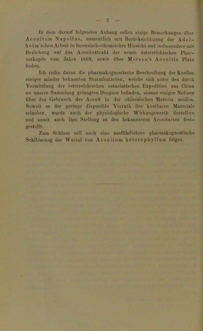 Aconitum Napellus, namentlich mit Berücksichtigung der Adel- heim’sehen Arbeit in forensisch-chemischer Hinsicht und insbesondere mit Beziehung auf das Aconitextrakt der neuen österreichischen Phar- makopöe vom Jahre 1809, sowie über Morson’s Aconitin Platz finden. Ich reihe daran die pharmakognostisehe Beschreibung der Knollen einiger minder bekannten Sturmhutarten, welche sich unter den durch Vermittlung der österreichischen ostasiatischen Expedition aus China an unsere Sammlung gelangten Droguen befinden, sammt einigen Notizen über den Gebrauch des Aconit in der chinesischen Materia medica. Soweit es der geringe disponible Vorrath des kostbaren Materials erlaubte, wurde auch der physiologische Wirkungswerth derselben und somit auch ihre Stellung zu den bekannteren Aconitarten fest- gestellt. Zum Schluss soll noch eine ausführlichere pharmakognostisehe Schilderung der Wurzel von Aconitum beterophyllum folgen.