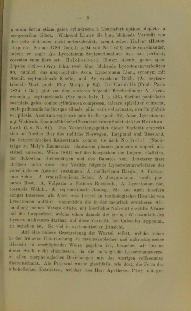 quariun forma etiam galea cylindracea a Tonrnefint optime depicta a congeneribus differt. Während Linn6 die hlau blühende Varietät von den gelb blühenden nicht unterscheidet, trennt schon Haller (Mistor, stirp. etc. Bernae 17*6 Tom. II p. 94 sub Nr. 1200) beide von einander, indem er sagt: Ac. Lycoetonum Septentrionalium huc non pertinet; coeruleo enim flore est. Reichenbach (Illustr. Aconit, gener. spec. Lipsiae 1823—1827) führt zwei blau blühende Lycoetonumvarietäten an, nämlich das ursprüngliche Acon. Lycoetonum Linn., synonym mit Aconit, septentrionale Koelle, und Ac. exeelsum Rchb. (Ac. septen- trionale Mart, prodr. Flor. Mosqu. p. 94). De Candol 1 e (Prodr. Paris 1*24, 1. Bd.) gibt von dem ersteren folgende Beschreibung: A. Lyco- ctonom fi. septentrionale (Ser. raus. helv. I. p. 136), floribus paniculatis coeruleis, galea conico cylindracea compressa, calcare spiraliter contorta, caule pedunculis floribusque villosis, pilis rectis vel arcuatis, ovariis glabris vel pilosis. Aconitum septentrionale Koelle spicil. 22, Acon. Lycoetonum tt.ß. Wahlenb. Eine ausführliche Charakterisirung findet sich bei Reichen- bach (1. c. Nr. 61). Das Verbreitungsgebiet dieser Varietät erstreckt sich im Norden über das südliche Norwegen, Lappland und Russland. Im österreichischen Kaiserstaate kommt sie nach Neilreich (Nach- träge zu Maly’s Enumeratio plantarum phanerogamicarum imperii au- striaci usiversi. Wien 1861) auf den Karpathen von Ungarn, Galizien, der Bukowina, Siebenbürgen und des Banates vor. Letzterer fasst übrigens unter diese eine Varitiit folgende Lycoetonum Varietäten der verschiedenen Autoren zusammen: A. moldavicum Hacqu., A. Ilostea- nuru Schur, A. transsilvanieum Schur, A. Jacquinianum coroll. pur- pure» llost.. A. Vulparia « Phthora Reichenb., A. Lycoetonum flor. coeruleis Wahlb., A. septentrionale Baumg. Sie hat auch insofern einiges Interesse, als Alles, was Finne in toxikologischer Hinsicht von Lycoetonum antfthrt, namentlich die in der mehrfach erwähnten Ab- handlung meines Vaters citiite, mit köstlicher Naivetät erzählte Affaire mit der Lappenfrau, welche schon damals die geringe Wirksamkeit des LycoctonumkraUtes darthat, auf diese \ arietät. den Calceolus lapponum, zu beziehen ist. So viel in systematischer Hinsicht. Aut eine nähere Beschreibung der Wurzel selbst, welche schon in der früheren l ntersuchung in makroskopischer und mikroskopischer Hinsicht in erschöpfender Weise gegeben ist. brauchen wir uns an dieser Stelle nicht einzulassen, da die norwegische Lycoctonumwurze! in allen morphologischen Beziehungen mit der unsrigen vollkommen übereinstimmt. Als Präparat wurde gleichfalls, wie dort, die Form des alkoholischen Extraktes, weiches uns Herr Apotheker Plov mit ge—