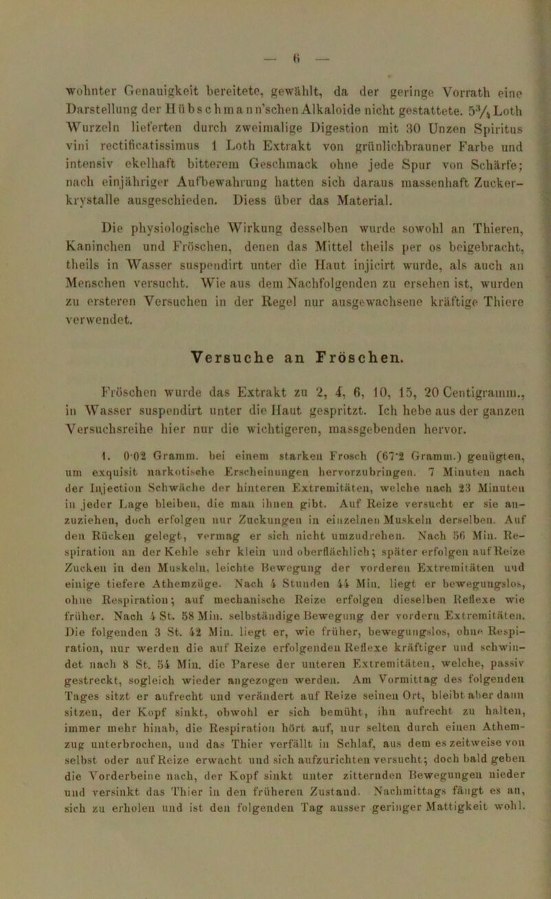 Wohnter Genauigkeit bereitete, gewühlt, da der geringe Vorrath eine Darstellung der H ii b s c h m a n n’schen Alkaloide nicht gestattete. 53/4 Loth Wurzeln lieferten durch zweimalige Digestion mit 30 Unzen Spiritus vini rectiiicatissimus 1 Loth Extrakt von grünlichbrauner Farbe und intensiv ekelhaft bitterem Geschmack ohne jede Spur von Schärfe; nach einjähriger Aufbewahrung hatten sich daraus massenhaft Zucker- krystalle ausgeschieden. Diess über das Material. Die physiologische Wirkung desselben wurde sowohl an Thieren, Kaninchen und Fröschen, denen das Mittel theils per os beigebracht, theils in Wasser suspendirt unter die Haut injicirt wurde, als auch an Menschen versucht. Wie aus dem Nachfolgenden zu ersehen ist, wurden zu ersteren Versuchen in der Regel nur ausgewachsene kräftige Thiere verwendet. Versuche an Fröschen. Fröschen wurde das Extrakt zu 2, £, P>, 10, 15, 20 Centigramm., in Wasser suspendirt unter die Haut gespritzt. Ich hebe aus der ganzen Versuchsreihe hier nur die wichtigeren, massgebenden hervor. 1. 0 02 Gramm, hei einem starken Frosch (67*2 Gramm.) genügten, um exquisit narkotische Erscheinungen liervorzu bringen. 7 Minuten nach der Injection Schwäche der hinteren Extremitäten, welche nach 23 Minuten in jeder Lage bleiben, die man ihnen gibt. Auf Reize versucht er sie an- zuziehen, doch erfolgen nur Zuckungen in einzelnen Muskeln derselben. Auf den Rücken gelegt, vermag er sich nicht umzudrehen. Nach 50 Min. Re- spiration an der Kehle sehr klein und oberflächlich; später erfolgen auf Reize Zucken in den Muskeln, leichte Bewegung der vorderen Extremitäten und einige tiefere Athemzüge. Nach 4 Stunden 44 Min. liegt er bewegungslos, ohne Respiration; auf mechanische Reize erfolgen dieselben Reflexe wie früher. Nach 4 St. 58 Min. selbständige Bewegung der vordem Extremitäten. Die folgenden 3 St. 42 Min. liegt er, wie früher, bewegungslos, ohne Respi- ration, nur werden die auf Reize erfolgenden Reflexe kräftiger und schwin- det nach 8 St. 54 Min. die Parese der unteren Extremitäten, welche, passiv gestreckt, sogleich wieder angezogen werden. Am Vormittag des folgenden Tages sitzt er aufrecht und verändert auf Reize seinen Ort, bleibt aber daun sitzen, der Kopf sinkt, obwohl er sich bemüht, ihn aufrecht zu halten, immer mehr hinab, die Respiration hört auf, nur selten durch einen Athem- zug unterbrochen, und das Thier verfällt in Schlaf, aus dem es zeitweise von selbst oder auf Reize erwacht und sich aufzurichten versucht; doch bald geben die Vorderbeine nach, der Kopf sinkt unter zitternden Bewegungen nieder und versinkt das Thier in den früheren Zustand. Nachmittags fängt es an, sich zu erholen und ist den folgenden Tag ausser geringer Mattigkeit wohl.