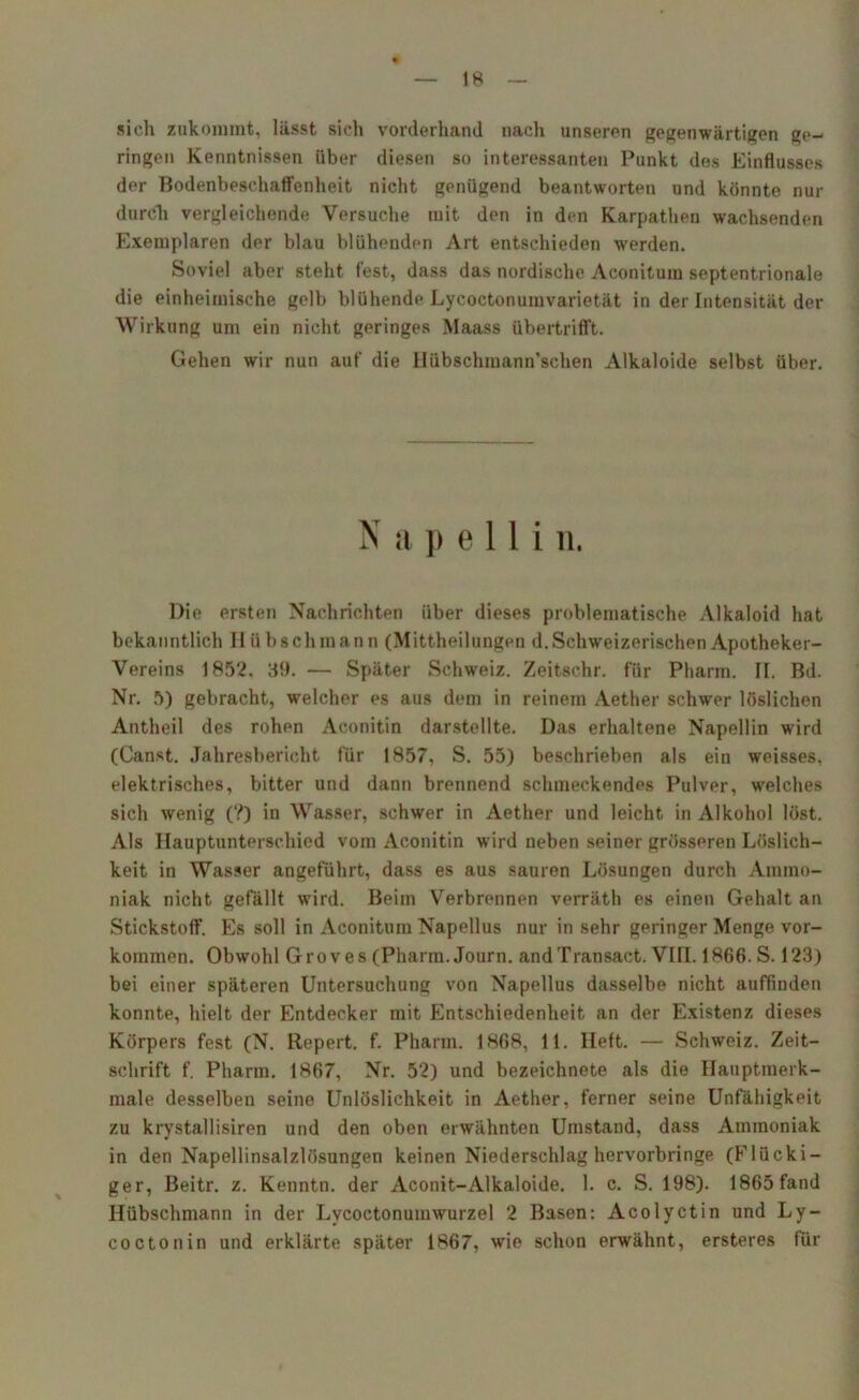 »ich zukommt, lässt sich vorderhand nach unseren gegenwärtigen ge- ringen Kenntnissen über diesen so interessanten Punkt dos Einflusses der Bodenbeschaffenheit nicht genügend beantworten und könnte nur durch vergleichende Versuche mit den in den Karpatheu wachsenden Exemplaren der blau blühenden Art entschieden werden. Soviel aber steht fest, dass das nordische Aconitum septentrionale die einheimische gelb blühende Lyeoctonumvarietät in der Intensität der Wirkung um ein nicht geringes Maass übertrifft. Gehen wir nun auf die Hübschmann’sclien Alkaloide selbst über. N a p e 11 i n. Die ersten Nachrichten über dieses problematische Alkaloid hat bekanntlich II üb sch mann (Mittheilungen d. Schweizerischen Apotheker- Vereins 1852. 39. — Später Schweiz. Zeitschr. für Pharm. II. Bd. Nr. 5) gebracht, welcher es aus dem in reinem Aether schwer löslichen Antheil des rohen Aconitin darstellte. Das erhaltene Napellin wird (Canst. Jahresbericht für 1857, S. 55) beschrieben als ein weisses, elektrisches, bitter und dann brennend schmeckendes Pulver, welches sich wenig (?) in Wasser, schwer in Aether und leicht in Alkohol löst. Als Hauptunterschied vom Aconitin wird neben seiner grösseren Löslich- keit in Wasser angeführt, dass es aus sauren Lösungen durch Ammo- niak nicht gefällt wird. Beim Verbrennen verräth es einen Gehalt an Stickstoff. Es soll in Aconitum Napellus nur in sehr geringer Menge Vor- kommen. Obwohl Groves (Pharm. Journ. andTransact. VIII. 1866. S. 123) bei einer späteren Untersuchung von Napellus dasselbe nicht auffinden konnte, hielt der Entdecker mit Entschiedenheit an der Existenz dieses Körpers fest (N. Repert. f. Pharm. 1868, 11. Heft. — Schweiz. Zeit- schrift f. Pharm. 1867, Nr. 52) und bezeichnete als die Hauptmerk- male desselben seine Unlöslichkeit in Aether, ferner seine Unfähigkeit zu krystallisiren und den oben erwähnten Umstand, dass Ammoniak in den Napellinsalzlüsungen keinen Niederschlag hervorbringe (Flocki- ger, Beitr. z. Kenntn. der Aconit-Alkaloide. 1. c. S. 198). 1865 fand Hübschmann in der Lvcoctonumwurzel 2 Basen: Acolyctin und Ly- coctonin und erklärte später 1867, wie schon erwähnt, ersteres für