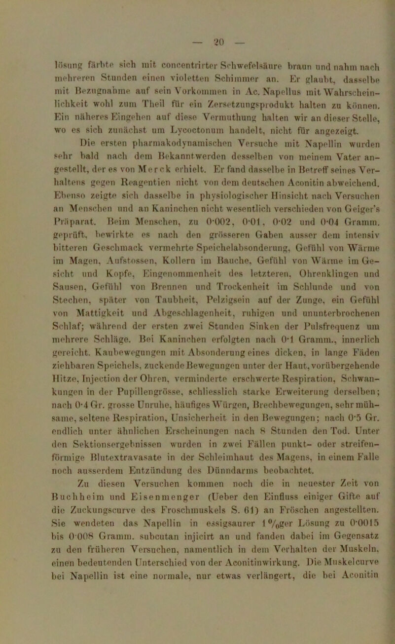 lösung färbte sich mit concentrirter Schwefelsäure braun und nahm nach mehreren Stunden einen violetten Schimmer an. Er glaubt, dasselbe mit Bezugnahme auf sein Vorkommen in Ac. Napellus mit Wahrschein- lichkeit wohl zum Theil für ein Zersetzungsprodukt halten zu können. Ein näheres Eingehen auf diese Vermuthung halten wir an dieser Stelle, wo es sich zunächst um Lycoctonum handelt, nicht für angezeigt. Die ersten pharmakodynamischen Versuche mit Napellin wurden sehr bald nach dem Bekanntwerden desselben von meinem Vater an- gestellt, der es von Merck erhielt. Er fand dasselbe in Betreff seines Ver- haltens gegen Reagentien nicht von dem deutschen Aconitin abweichend. Ebenso zeigte sich dasselbe in physiologischer Hinsicht nach Versuchen an Menschen und an Kaninchen nicht wesentlich verschieden von Geiger’s Präparat. Beim Menschen, zu 0-002, 0-01, 0-02 und 0-04 Gramm, geprüft, bewirkte es nach den grösseren Gaben ausser dem intensiv bitteren Geschmack vermehrte Speichelabsonderung, Gefühl von Wärme im Magen, Aufstossen, Kollern im Bauche, Gefühl von Wärme im Ge- sicht und Kopfe, Eingenommenheit des letzteren. Ohrenklingen und Sausen, Gefühl von Brennen und Trockenheit im Schlunde und von Stechen, später von Taubheit, Pelzigsein auf der Zunge, ein Gefühl von Mattigkeit und Abgesehlagenheit, ruhigen und ununterbrochenen Schlaf; während der ersten zwei Stunden Sinken der Pulsfrequenz um mehrere Schläge. Bei Kaninchen erfolgten nach 0-1 Gramm., innerlich gereicht. Kaubewegungen mit Absonderung eines dicken, in lange Fäden ziehbaren Speichels, zuckende Bewegungen unter der Haut, vorübergehende llitze, Injection der Ohren, verminderte erschwerte Respiration, Schwan- kungen in der Pupillengrösse, schliesslich starke Erweiterung derselben; nach 0-4 Gr. grosse Unruhe, häufiges Würgen, Brechbewegungen, sehr müh- same, seltene Respiration, Unsicherheit in den Bewegungen; nach 0'5 Gr. endlich unter ähnlichen Erscheinungen nach 8 Stunden den Tod. Unter den Sektionsergebnissen wurden in zwei Fällen punkt- oder streifen- förmige Blutextravasate in der Schleimhaut des Magens, in einem Falle noch ausserdem Entzündung des Dünndarms beobachtet. Zu diesen Versuchen kommen noch die in neuester Zeit von Buchheim und Eisenmenger (Ueber den Einfluss einiger Gifte auf die Zuckungseurve des Froschmuskels S. 61) an Fröschen angestellten. Sie wendeten das Napellin in essigsaurer 1 %ger Lösung zu 00015 bis 0 008 Gramm, subcutan injicirt an und fanden dabei im Gegensatz zu den früheren Versuchen, namentlich in dem Verhalten der Muskeln, einen bedeutenden Unterschied von der Aconitinwirkung. Die Muskelcurve bei Napellin ist eine normale, nur etwas verlängert, die hei Aconitin