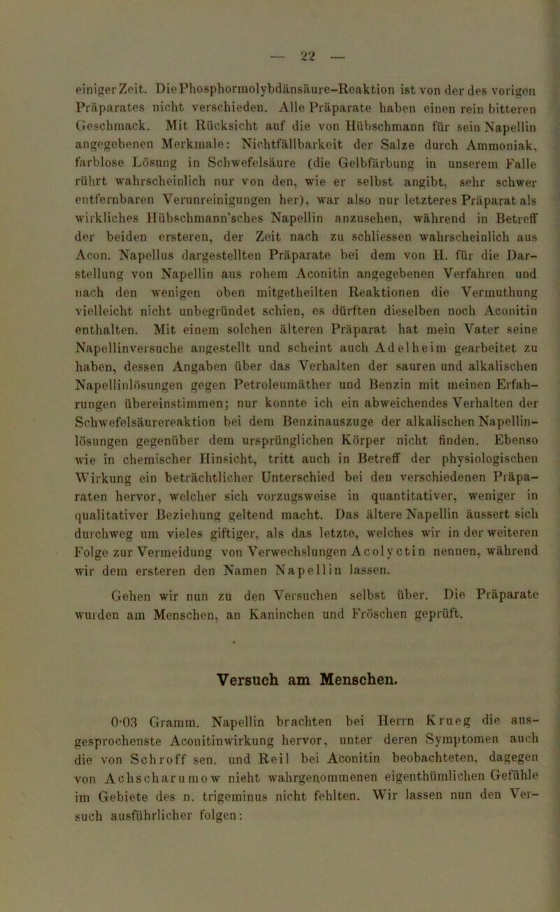 einiger Zeit. DiePhosphormolybdänsäure-Reaktion ißt von der des vorigen Präparates nicht verschieden. Alle Präparate haben einen rein bitteren Geschmack. Mit Rücksicht auf die von Hübschmann für sein Napellin angegebenen Merkmale: Nichtfällbarkeit der Salze durch Ammoniak, farblose Lösung in Schwefelsäure (die Gelbfärbung in unserem Falle rührt wahrscheinlich nur von den, wie er selbst angibt, sehr schwer entfernbaren Verunreinigungen her), war also nur letzteres Präparat als wirkliches Hübschmann’sches Napellin anzusehen, während in Betreff der beiden ersteren, der Zeit nach zu schliessen wahrscheinlich aus Acon. Napellus dargestellten Präparate bei dem von H. für die Dar- stellung von Napellin aus rohem Aconitin angegebenen Verfahren und nach den wenigen oben mitgetheilten Reaktionen die Vermutliung vielleicht nicht unbegründet schien, es dürften dieselben noch Aconitin enthalten. Mit einem solchen älteren Präparat hat mein Vater seine Napellinversuche angestellt und scheint auch Adelheim gearbeitet zu haben, dessen Angaben über das Verhalten der sauren und alkalischen Napellinlösungen gegen Petroleumäther und Benzin mit meinen Erfah- rungen übereinstimmen; nur konnte ich ein abweichendes Verhalten der Schwefelsäurereaktion bei dem Benzinauszuge der alkalischen Napellin- lösungen gegenüber dem ursprünglichen Körper nicht finden. Ebenso wie in chemischer Hinsicht, tritt auch in Betreff der physiologischen Wirkung ein beträchtlicher Unterschied bei den verschiedenen Präpa- raten hervor, welcher sich vorzugsweise in quantitativer, weniger in qualitativer Beziehung geltend macht. Das ältere Napellin äussert sich durchweg um vieles giftiger, als das letzte, welches wir in der weiteren Folge zur Vermeidung von Verwechslungen Acolyctin nennen, während wir dem ersteren den Namen Napellin lassen. Gehen wyir nun zu den Versuchen selbst über. Die Präparate wurden am Menschen, an Kaninchen und Fröschen geprüft. Versuch am Menschen. 0-03 Gramm. Napellin brachten bei Herrn Krueg die aus- gesprochenste Aconitinwirkung hervor, unter deren Symptomen auch die von Schroff sen. und Reil bei Aconitin beobachteten, dagegen von Achscharumow nicht wahrgenommenen eigenthümlichen Gefühle im Gebiete des n. trigeminus nicht fehlten. Wir lassen nun den Ver- such ausführlicher folgen: