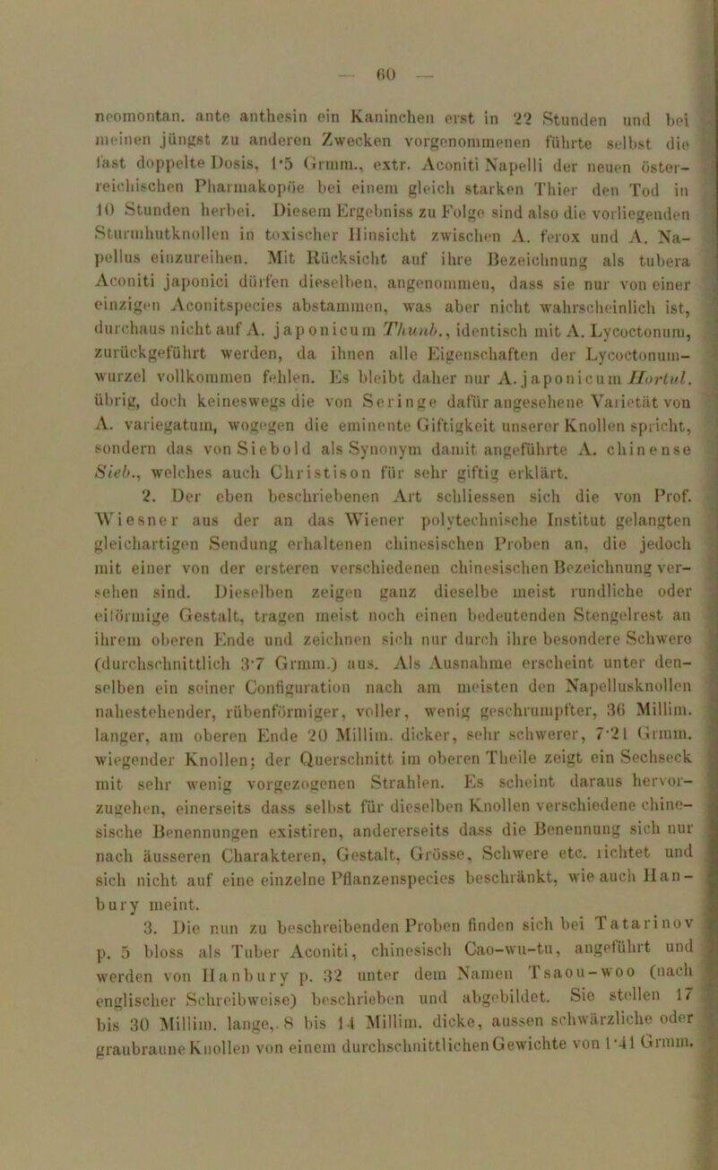 neomontan. ante anthesin ein Kaninchen erst in 22 Stunden und bei meinen jüngst zu anderen Zwecken vorgenoimnenen führte selbst die fast doppelte Dosis, P5 Grmm., extr. Aconiti Napelli der neuen öster- reichischen Pharmakopoe bei einem gleich starken Thier den Tod in 10 Stunden herbei. Diesem Ergebniss zu Folge sind also die vorliegenden Sturmhutknollen in toxischer Hinsicht zwischen A. ferox und A. Na- pellus einzureihen. Mit Rücksicht auf ihre Bezeichnung als tubera Aconiti japonici dürfen dieselben, angenommen, dass sie nur von einer einzigen Aconitspeeies abstammen, was aber nicht wahrscheinlich ist, durchaus nicht auf A. japonicum Thunb., identisch mit A. Lycoctonum, zurück geführt werden, da ihnen alle Eigenschaften der Lycoctonum- wurzel vollkommen fehlen. Es bleibt daher nur A. japonicum Ilortul. übrig, doch keineswegs die von Seringe dafür angesehene Varietät voll A. variegatum, wogegen die eminente Giftigkeit unserer Knollen spricht, sondern das von Siebold als Synonym damit angeführte A. chinense Sieb., welches auch Christison für sehr giftig erklärt. 2. Der eben beschriebenen Art schliessen sich die von Prof. Wiesner aus der an das Wiener polytechnische Institut gelangten gleichartigen Sendung erhaltenen chinesischen Proben an, die jedoch mit einer von der ersteren verschiedenen chinesischen Bezeichnung ver- sehen sind. Dieselben zeigen ganz dieselbe meist rundliche oder eiförmige Gestalt, tragen meist noch einen bedeutenden Stengelrest an ihrem oberen Ende und zeichnen sich nur durch ihre besondere Schwere (durchschnittlich 3’7 Grmm.) aus. Als Ausnahme erscheint unter den- selben ein seiner Configuration nach am meisten den Napellusknollen nahestehender, rübenförmiger, voller, wenig geschrumpfter, 36 Millim. langer, am oberen Ende 20 Millim. dicker, sehr schwerer, 7'21 Grmm. wiegender Knollen; der Querschnitt im oberen Theile zeigt ein Sechseck mit sehr wenig vorgezogenen Strahlen. Es scheint daraus hervor- zugehen, einerseits dass selbst für dieselben Knollen verschiedene chine- sische Benennungen existiren, andererseits dass die Benennung sich nur nach äusseren Charakteren, Gestalt, Grösse, Schwere etc. lichtet und sich nicht auf eine einzelne Pflanzenspecies beschränkt, wie auch Han- bury meint. 3. Die nun zu beschreibenden Proben finden sich bei Tatarinov p. 5 bloss als Tuber Aconiti, chinesisch Cao-wu-tu, angeführt und werden von Ilanbury p. 32 unter dem Namen I saou-woo (nach 1 englischer Schreibweise) beschrieben und abgebildet. Sie stellen 17 bis 30 Millim. lange,. 8 bis 14 Millim. dicke, aussen schwärzliche oder graubraune Knollen von einem durchschnittlichen Gewichte von 1*41 Grmm.