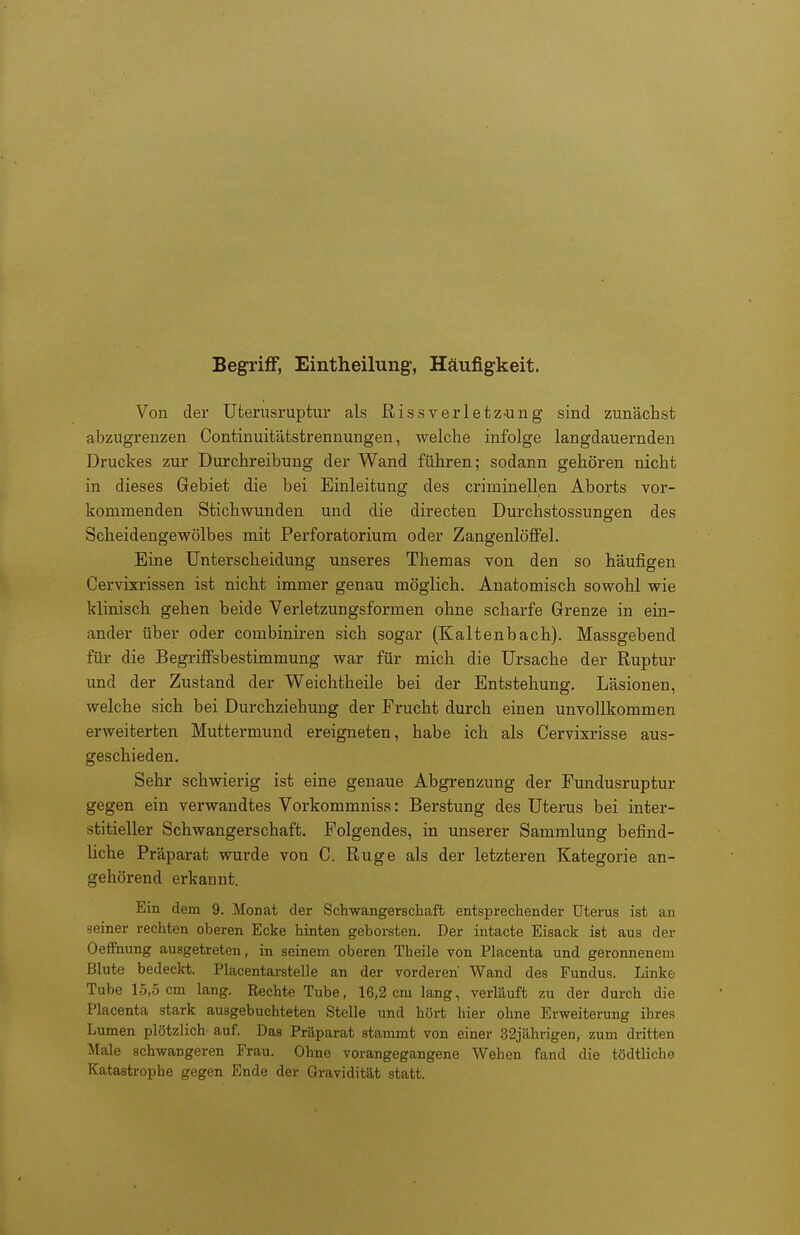 Begriff, Eintheilung, Häufigkeit. Von der Uterusruptur als Rissverletz-ung sind zunächst abzugrenzen Continuitätstrennungen, welche infolge langdauernden Druckes zur Durchreibung der Wand führen; sodann gehören nicht in dieses Gebiet die bei Einleitung des criminellen Aborts vor- kommenden Stichwunden und die directen Durchstossungen des Scheidengewölbes mit Perforatorium oder ZangenlöfiPel. Eine Unterscheidung unseres Themas von den so häufigen Cervixrissen ist nicht immer genau möglich. Anatomisch sowohl wie klinisch gehen beide Verletzungsformen ohne scharfe Grenze in ein- ander über oder combiniren sich sogar (Kaltenbach). Massgebend für die Begriffsbestimmung war für mich die Ursache der Ruptur und der Zustand der Weichtheile bei der Entstehung. Läsionen, welche sich bei Durchziehung der Frucht durch einen unvollkommen erweiterten Muttermund ereigneten, habe ich als Cervixrisse aus- geschieden. Sehr schwierig ist eine genaue Abgrenzung der Fundusruptur gegen ein verwandtes Vorkommnis«: Berstung des Uterus bei inter- stitieller Schwangerschaft. Folgendes, in unserer Sammlung befind- liche Präparat wurde von C. Rüge als der letzteren Kategorie an- gehörend erkannt. Ein dem 9. Monat dei- Schwangerschaft entsprechender Uterus ist an seiner rechten oberen Ecke hinten geborsten. Der intacte Eisack ist aus der Oeffhung ausgetreten, in seinem oberen Theile von Placenta und geronnenem Blute bedeckt. Placentarstelle an der vorderen' Wand des Fundus. Linke Tube 15,5 cm lang. Rechte Tube, 16,2 cm lang, verläuft zu der durch die Placenta stark ausgebuchteten Stelle und hört hier ohne Erweiterung ihres Lumen plötzlich auf. Das Präparat stammt von einer 32jährigen, zum dritten Male schwangeren Frau. Ohne vorangegangene Wehen fand die tödtliche Katastrophe gegen Ende der Gravidität statt.