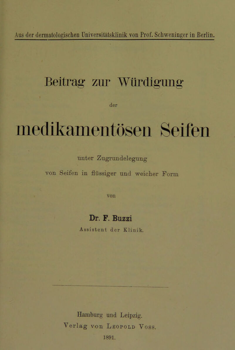 Aus der dermatologischen Universitätsklinik von Prof. Schweninger in Berlin. Beitrag1 zur Würdigung f der medikamentösen Seifen unter Zugrundelegung von Seifen in flüssiger und weicher Form Dr. F. Buzzi Assistent der Klinik. Hamburg und Leipzig. Verlag von Leopold Voss.