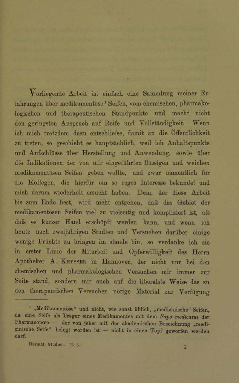 Vorliegende Arbeit ist einfach eine Sammlung meiner Er- fahrungen über medikamentöse1 Seifen, vom chemischen, pharmako- logischen und therapeutischen Standpunkte und macht nicht den geringsten Anspruch auf Reife und Vollständigkeit. Wenn ich mich trotzdem dazu entschliefse, damit an die Öffentlichkeit zu treten, so geschieht es hauptsächlich, weil ich Anhaltspunkte und Aufschlüsse über Herstellung und Anwendung, sowie über die Indikationen der von mir eingeführten flüssigen und weichen medikamentösen Seifen geben wollte, und zwar namentlich für die Kollegen, die hierfür ein so reges Interesse bekundet und mich darum wiederholt ersucht haben. Dem, der diese Arbeit bis zum Ende liest, wird nicht entgehen, dafs das Gebiet der medikamentösen Seifen viel zu vielseitig und kompliziert ist, als dafs es kurzer Hand erschöpft werden kann, und wenn ich heute nach zweijährigen Studien und Versuchen darüber einige wenige Früchte zu bringen im stände bin, so verdanke ich sie in erster Linie der Mitarbeit und Opferwilligkeit des Herrn Apotheker A. Keysser in Hannover, der nicht nur bei den chemischen und pharmakologischen Versuchen mir immer zur Seite stand, sondern mir auch auf die liberalste Weise das zu den therapeutischen Versuchen nötige Material zur Verfügung 1 „Medikamentöse“ und nicht, wie sonst üblich, „medizinische“ Seifen, da eine Seife als Träger eines Medikamentes mit dem Sapo medicatus der Pharmacopoee — der von jeher mit der akademischen Bezeichnung „medi- zinische Seife“ belegt worden ist — nicht in einen Topf geworfen werden darf. Dermat, Studien. II. 6.