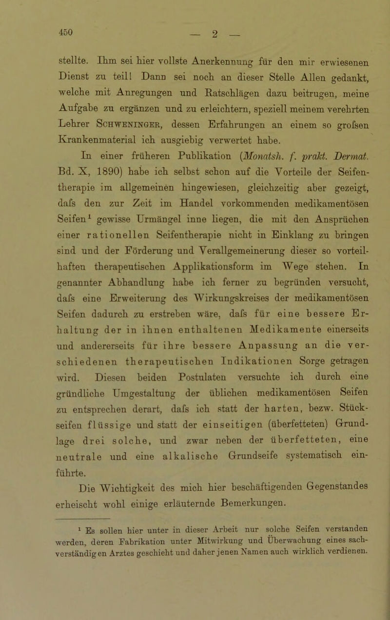 stellte. Ihm sei hier vollste Anerkennung für den mir erwiesenen Dienst zu teill Dann sei noch an dieser Stelle Allen gedankt, welche mit Anregungen und Ratschlägen dazu beitrugen, meine Aufgabe zu ergänzen und zu erleichtern, speziell meinem verehrten Lehrer Schweninger, dessen Erfahrungen an einem so grofsen Krankenmaterial ich ausgiebig verwertet habe. In einer früheren Publikation (Monatsh. f. prakt. Dermal. Bd. X, 1890) habe ich selbst schon auf die Vorteile der Seifen- therapie im allgemeinen hingewiesen, gleichzeitig aber gezeigt, dafs den zur Zeit im Handel vorkommenden medikamentösen Seifen1 gewisse Urmängel inne liegen, die mit den Ansprüchen einer rationellen Seifentherapie nicht in Einklang zu bringen sind und der Förderung und Verallgemeinerung dieser so vorteil- haften therapeutischen Applikationsform im Wege stehen. In genannter Abhandlung habe ich ferner zu begründen versucht, dafs eine Erweiterung des Wirkungskreises der medikamentösen Seifen dadurch zu erstreben wäre, dafs für eine bessere Er- haltung der in ihnen enthaltenen Medikamente einerseits und andererseits für ihre bessere Anpassung an die ver- schiedenen therapeutischen Indikationen Sorge getragen wird. Diesen beiden Postulaten versuchte ich durch eine gründliche Umgestaltung der üblichen medikamentösen Seifen zu entsprechen derart, dafs ich statt der harten, bezw. Stück- seifen flüssige und statt der einseitigen (überfetteten) Grund- lage drei solche, und zwar neben der überfetteten, eine neutrale und eine alkalische Grundseife systematisch ein- führte. Die Wichtigkeit des mich hier beschäftigenden Gegenstandes erheischt wohl einige erläuternde Bemerkungen. 1 Es sollen hier unter in dieser Arbeit nur solche Seifen verstanden werden, deren Fabrikation unter Mitwirkung und Überwachung eines sach- verständigen Arztes geschieht und daher jenen Namen auch wirklich verdienen.