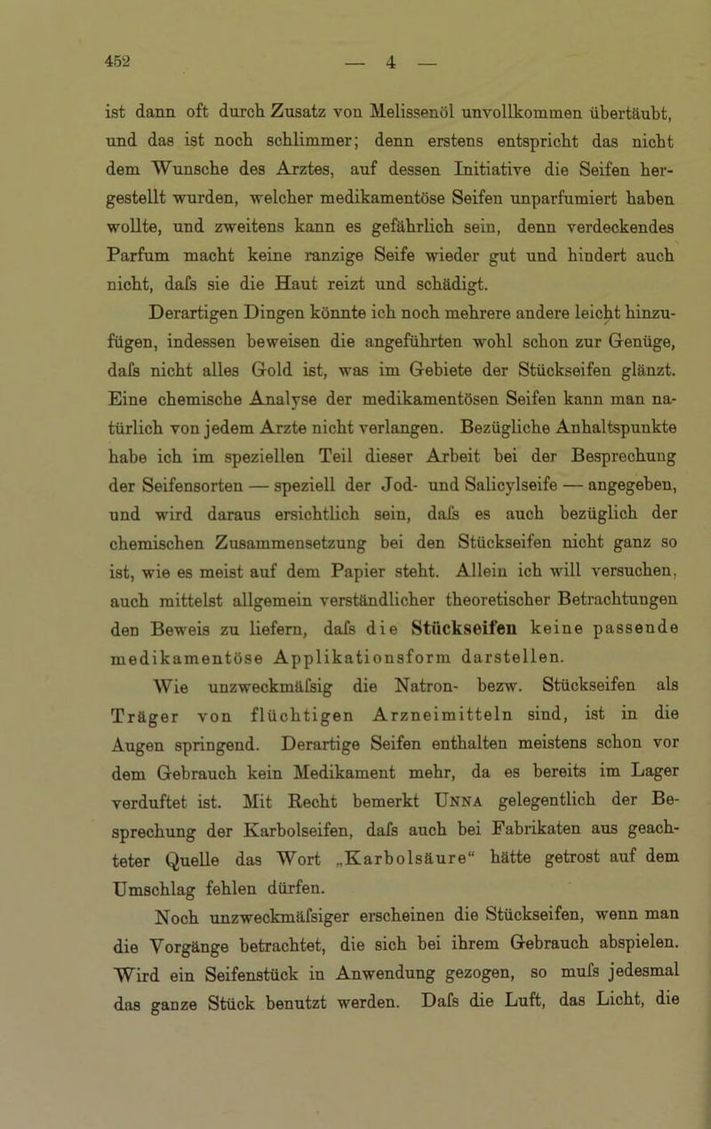 ist dann oft durch Zusatz von Melissenöl unvollkommen übertäubt, und das ist noch schlimmer; denn erstens entspricht das nicht dem Wunsche des Arztes, auf dessen Initiative die Seifen her- gestellt wurden, welcher medikamentöse Seifen unparfumiert haben wollte, und zweitens kann es gefährlich sein, denn verdeckendes Parfüm macht keine ranzige Seife wieder gut und hiudert auch nicht, dafs sie die Haut reizt und schädigt. Derartigen Dingen könnte ich noch mehrere andere leicht hinzu- fügen, indessen beweisen die angeführten wohl schon zur Genüge, dafs nicht alles Gold ist, was im Gebiete der Stückseifen glänzt. Eine chemische Analyse der medikamentösen Seifen kann man na- türlich von jedem Arzte nicht verlangen. Bezügliche Anhaltspunkte habe ich im speziellen Teil dieser Arbeit bei der Besprechung der Seifensorten — speziell der Jod- und Salicylseife — angegeben, und wird daraus ersichtlich sein, dafs es auch bezüglich der chemischen Zusammensetzung bei den Stückseifen nicht ganz so ist, wie es meist auf dem Papier steht. Allein ich will versuchen, auch mittelst allgemein verständlicher theoretischer Betrachtungen den Beweis zu liefern, dafs die Stückseifen keine passende medikamentöse Applikationsform darstellen. Wie unzweckmäfsig die Natron- bezw. Stückseifen als Träger von flüchtigen Arzneimitteln sind, ist in die Augen springend. Derartige Seifen enthalten meistens schon vor dem Gebrauch kein Medikament mehr, da es bereits im Lager verduftet ist. Mit Recht bemerkt Unna gelegentlich der Be- sprechung der Karbolseifen, dafs auch bei Fabrikaten aus geach- teter Quelle das Wort „Karbolsäure“ hätte getrost auf dem Umschlag fehlen dürfen. Noch unzweckmäfsiger erscheinen die Stückseifen, wenn man die Vorgänge betrachtet, die sich bei ihrem Gebrauch abspielen. Wird ein Seifenstück in Anwendung gezogen, so mufs jedesmal das ganze Stück benutzt werden. Dafs die Luft, das Licht, die